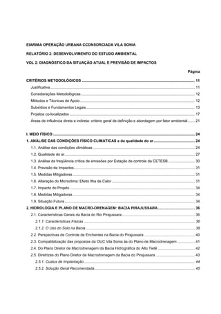EIARIMA OPERAÇÃO URBANA CCONSORCIADA VILA SONIA

RELATÓRIO 2: DESENVOLVIMENTO DO ESTUDO AMBIENTAL

VOL 2: DIAGNÓSTICO DA SITUAÇÃO ATUAL E PREVISÃO DE IMPACTOS

                                                                                                                                                      Página

CRITÉRIOS METODOLÓGICOS .............................................................................................................. 11
    Justificativa ............................................................................................................................................. 11
    Considerações Metodológicas ............................................................................................................... 12
    Métodos e Técnicas de Apoio ................................................................................................................ 12
    Subsídios e Fundamentos Legais .......................................................................................................... 13
    Projetos co-localizados .......................................................................................................................... 17
    Áreas de influência direta e indireta: critério geral de definição e abordagem por fator ambiental ....... 21


I. MEIO FÍSICO .......................................................................................................................................... 24
1. ANÁLISE DAS CONDIÇÕES FÍSICO CLIMÁTICAS e da qualidade do ar ........................................ 24
    1.1. Análise das condições climáticas ................................................................................................... 24
    1.2. Qualidade do ar ............................................................................................................................... 27
    1.3. Análise da freqüência crítica de emissões por Estação de controle da CETESB .......................... 30
    1.4. Previsão de Impactos...................................................................................................................... 31
    1.5. Medidas Mitigadoras ....................................................................................................................... 31
    1.6. Alteração do Microclima: Efeito Ilha de Calor ................................................................................. 31
    1.7. Impacto do Projeto .......................................................................................................................... 34
    1.8. Medidas Mitigadoras ....................................................................................................................... 34
    1.9. Situação Futura ............................................................................................................................... 34
2. HIDROLOGIA E PLANO DE MACRO-DRENAGEM: BACIA PIRAJUSSARA .................................... 36
    2.1. Características Gerais da Bacia do Rio Pirajussara ....................................................................... 36
        2.1.1. Características Físicas ............................................................................................................ 36
        2.1.2. O Uso do Solo na Bacia .......................................................................................................... 38
    2.2. Perspectivas de Controle de Enchentes na Bacia do Pirajussara ................................................. 40
    2.3. Compatibilização das propostas da OUC Vila Sonia às do Plano de Macrodrenagem ................. 41
    2.4. Do Plano Diretor de Macrodrenagem da Bacia Hidrográfica do Alto Tietê .................................... 42
    2.5. Diretrizes do Plano Diretor de Macrodrenagem da Bacia do Pirajussara ...................................... 43
        2.5.1. Custos de Implantação ............................................................................................................ 44
        2.5.2. Solução Geral Recomendada.................................................................................................. 45
 