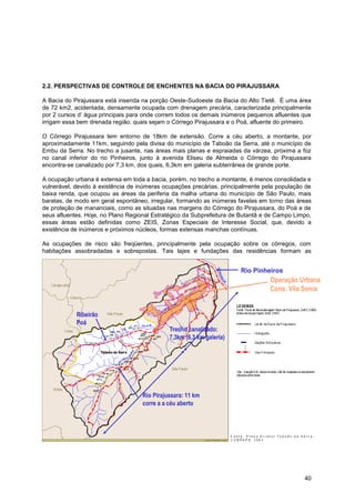 2.2. PERSPECTIVAS DE CONTROLE DE ENCHENTES NA BACIA DO PIRAJUSSARA

A Bacia do Pirajussara está inserida na porção Oeste-Sudoeste da Bacia do Alto Tietê. É uma área
de 72 km2, acidentada, densamente ocupada com drenagem precária, caracterizada principalmente
por 2 cursos d‟ água principais para onde correm todos os demais inúmeros pequenos afluentes que
irrigam essa bem drenada região, quais sejam o Córrego Pirajussara e o Poá, afluente do primeiro.

O Córrego Pirajussara tem entorno de 18km de extensão. Corre a céu aberto, a montante, por
aproximadamente 11km, seguindo pela divisa do município de Taboão da Serra, até o município de
Embu da Serra. No trecho a jusante, nas áreas mais planas e espraiadas da várzea, próxima a foz
no canal inferior do rio Pinheiros, junto à avenida Eliseu de Almeida o Córrego do Pirajussara
encontra-se canalizado por 7,3 km, dos quais, 6,3km em galeria subterrânea de grande porte.

A ocupação urbana é extensa em toda a bacia, porém, no trecho a montante, é menos consolidada e
vulnerável, devido à existência de inúmeras ocupações precárias, principalmente pela população de
baixa renda, que ocupou as áreas da periferia da malha urbana do município de São Paulo, mais
baratas, de modo em geral espontâneo, irregular, formando as inúmeras favelas em torno das áreas
de proteção de mananciais, como as situadas nas margens do Córrego do Pirajussara, do Poá e de
seus afluentes. Hoje, no Plano Regional Estratégico da Subprefeitura de Butantã e de Campo Limpo,
essas áreas estão definidas como ZEIS, Zonas Especiais de Interesse Social, que, devido a
existência de inúmeros e próximos núcleos, formas extensas manchas contínuas.

As ocupações de risco são freqüentes, principalmente pela ocupação sobre os córregos, com
habitações assobradadas e sobrepostas. Tais lajes e fundações das residências formam as


                                                                       Rio Pinheiros
                                                                                  Operação Urbana
                                                                                  Cons. Vila Sonia


            Ribeirão
            Poá
                                              Trecho canalizado:
                                              7,3km (6,3 km galeria)




                                    Rio Pirajussara: 11 km
                                    corre a a céu aberto




                                                                                              40
 