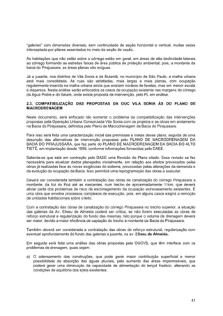 “galerias” com dimensões diversas, sem continuidade de seção horizontal e vertical, muitas vezes
interceptada por pilares assentados no meio da seção de vazão.

As habitações que não estão sobre o córrego estão em geral, em áreas de alta declividade laterais
ao córrego formando as estreitas faixas de área pública de proteção ambiental, pois, a montante da
bacia do Pirajussara, as áreas planas são exíguas.

Já a jusante, nos distritos de Vila Sonia e de Butantã, no município de São Paulo, a malha urbana
está mais consolidada. As ruas são asfaltadas, mais largas e mais planas, com ocupação
regularmente inserida na malha urbana ainda que existam núcleos de favelas, mas em menor escala
e dispersos. Nesta análise serão enfocados os casos de ocupação existente nas margens do córrego
da Água Podre e do Itataré, onde existe proposta de intervenção, pelo PL em análise.

2.3. COMPATIBILIZAÇÃO DAS PROPOSTAS DA OUC VILA SONIA ÀS DO PLANO DE
MACRODRENAGEM

Neste documento, será enfocado tão somente o problema da compatibilização das intervenções
propostas pela Operação Urbana Consorciada Vila Sonia com os projetos e as obras em andamento
na Bacia do Pirajussara, definidos pelo Plano de Macrodrenagem da Bacia do Pirajussara.

Para isso será feita uma caracterização inicial das premissas e metas desse plano, seguida de uma
descrição das alternativas de intervenção propostas pelo PLANO DE MACRODRENAGEM DA
BACIA DO PIRAJUSSARA, que faz parte do PLANO DE MACRODRENAGEM DA BACIA DO ALTO
TIETÊ, em implantação desde 1999, conforme informações fornecidas pelo DAEE.

Salienta-se que está em contração pelo DAEE uma Revisão do Plano citado. Essa revisão se faz
necessária para atualizar dados planejados inicialmente, em relação aos efeitos provocados pelas
obras já realizadas face às novas exigências do sistema, provocadas pelas alterações da demanda e
da evolução da ocupação da Bacia. Isso permitirá uma reprogramação das obras a executar.

Deverá ser considerada também a contratação das obras de canalização do córrego Pirajussara a
montante, da foz do Poá até as nascentes, num trecho de aproximadamente 11km, que deverá
aliviar parte dos problemas de risco de escorregamento da ocupação extravasamento existentes. É
uma obra que envolve processos complexos de execução, pois, em alguns casos exigirá a remoção
de unidades habitacionais sobre o leito.

Com a contratação das obras de canalização do córrego Pirajussara no trecho superior, a situação
das galerias da Av. Eliseu de Almeida poderá ser crítica, se não forem executadas as obras de
reforço estrutural e regularização do fundo das mesmas. Isto porque o volume de drenagem deverá
ser maior, devido a maior eficiência de captação do trecho à montante da Bacia do Pirajussara.

Também deverá ser considerada a contratação das obras de reforço estrutural, regularização com
eventual aprofundamento do fundo das galerias a jusante, na av. Eliseu de Almeida.

Em seguida será feita uma análise das obras propostas pela OUCVS, que têm interface com os
problemas de drenagem, quais sejam:

a) O adensamento das construções, que pode gerar maior contribuição superficial e menor
   possibilidade de absorção das águas pluviais, pelo aumento das áreas impermeáveis, que
   poderá gerar uma diminuição da capacidade de alimentação do lençol freático, alterando as
   condições de equilíbrio dos solos existentes;




                                                                                               41
 