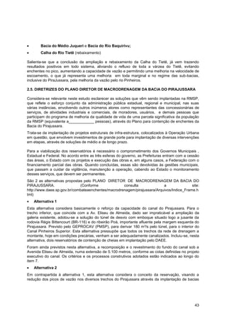 Bacia do Médio Juqueri e Bacia do Rio Baquirivu;
       Calha do Rio Tietê (rebaixamento)

Salienta-se que a conclusão da ampliação e rebaixamento da Calha do Tietê, já vem trazendo
resultados positivos em todo sistema, aliviando o refluxo de toda a várzea do Tietê, evitando
enchentes no pico, aumentando a capacidade de vazão e permitindo uma melhoria na velocidade de
escoamento, o que já representa uma melhoria em toda marginal e no regime das sub-bacias,
inclusive do PiraJussara, pela melhoria da vazão pelo rio Pinheiros.

2.5. DIRETRIZES DO PLANO DIRETOR DE MACRODRENAGEM DA BACIA DO PIRAJUSSARA

Considera-se relevante neste estudo esclarecer as soluções que vêm sendo implantadas na RMSP,
que reflete o esforço conjunto da administração pública estadual, regional e municipal, nas suas
várias instâncias, envolvendo outros inúmeros atores como representantes das concessionárias de
serviços, de atividades industriais e comerciais, de moradores, usuários, e demais pessoas que
participam do programa de melhoria da qualidade de vida de uma parcela significativa da população
da RMSP (equivalente a____________ pessoas), através do Plano para contenção de enchentes da
Bacia do Pirajussara.
Trata-se da implantação de projetos estruturais de infra-estrutura, colocalizados à Operação Urbana
em questão, que envolvem investimentos de grande porte para implantação de diversas intervenções
em etapas, através de soluções de médio e de longo prazo.

Para a viabilização dos reservatórios é necessário o comprometimento dos Governos Municipais ,
Estadual e Federal. No acordo entre as três esferas do governo, as Prefeituras entram com a cessão
das áreas, o Estado com os projetos e execução das obras e, em alguns casos, a Federação com o
financiamento parcial das obras. Quando concluídas, essas são devolvidas às gestões municipais,
que passam a cuidar da vigilância, manutenção a operação, cabendo ao Estado o monitoramento
desses serviços, que devem ser permanentes.
São 2 as alternativas propostas pelo PLANO DIRETOR DE MACRODRENAGEM DA BACIA DO
PIRAJUSSARA.                  (Conforme             consulta              a               site:
http://www.daee.sp.gov.br/combateaenchentes/macrodrenagem/pirajussara/Arquivos/Indice_Frame.h
tml)
   Alternativa 1
Esta alternativa considera basicamente o reforço da capacidade do canal do Pirajussara. Para o
trecho inferior, que coincide com a Av. Eliseu de Almeida, dado ser impraticável a ampliação da
galeria existente, adotou-se a solução do túnel de desvio com emboque situado logo a jusante da
rodovia Régis Bittencourt (BR-116) e do ribeirão Poá, importante afluente pela margem esquerda do
Pirajussara. Previsto pelo GEPROCAV (PMSP), para derivar 180 m³/s pelo túnel, para o interior do
Canal Pinheiros Superior. Esta alternativa pressupõe que todos os trechos da rede de drenagem a
montante, hoje em condições precárias, venham a ser adequadamente canalizados. Incluiu-se, nesta
alternativa, dois reservatórios de contenção de cheias em implantação pelo DAEE.
Foram ainda previstos nesta alternativa, a recomposição e o revestimento do fundo do canal sob a
Avenida Eliseu de Almeida, numa extensão de 5.100 metros, conforme as cotas definidas no projeto
executivo do canal. Os critérios e os processos construtivos adotados estão indicados ao longo do
item 7.
   Alternativa 2
Em contrapartida à alternativa 1, esta alternativa considera o conceito da reservação, visando a
redução dos picos de vazão nos diversos trechos do Pirajussara através da implantação de bacias




                                                                                                43
 