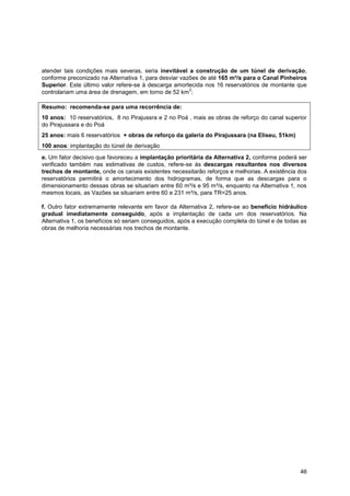 atender tais condições mais severas, seria inevitável a construção de um túnel de derivação,
conforme preconizado na Alternativa 1, para desviar vazões de até 165 m³/s para o Canal Pinheiros
Superior. Este último valor refere-se à descarga amortecida nos 16 reservatórios de montante que
                                                       2
controlariam uma área de drenagem, em torno de 52 km ;

Resumo: recomenda-se para uma recorrência de:
10 anos: 10 reservatórios, 8 no Pirajussra e 2 no Poá , mais as obras de reforço do canal superior
do Pirajussara e do Poá
25 anos: mais 6 reservatórios + obras de reforço da galeria do Pirajussara (na Eliseu, 51km)
100 anos: implantação do túnel de derivação
e. Um fator decisivo que favoreceu a implantação prioritária da Alternativa 2, conforme poderá ser
verificado também nas estimativas de custos, refere-se às descargas resultantes nos diversos
trechos de montante, onde os canais existentes necessitarão reforços e melhorias. A existência dos
reservatórios permitirá o amortecimento dos hidrogramas, de forma que as descargas para o
dimensionamento dessas obras se situariam entre 60 m³/s e 95 m³/s, enquanto na Alternativa 1, nos
mesmos locais, as Vazões se situariam entre 60 e 231 m³/s, para TR=25 anos.

f. Outro fator extremamente relevante em favor da Alternativa 2, refere-se ao benefício hidráulico
gradual imediatamente conseguido, após a implantação de cada um dos reservatórios. Na
Alternativa 1, os benefícios só seriam conseguidos, após a execução completa do túnel e de todas as
obras de melhoria necessárias nos trechos de montante.




                                                                                                46
 