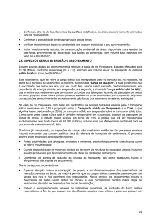 Confirmar, através de levantamentos topográficos detalhados, as áreas aqui previamente estimadas
    para os reservatórios;
    Confirmar a possibilidade de desapropriação destas áreas;
    Verificar impedimentos legais ou ambientais que possam inviabilizar o seu aproveitamento;
    Iniciar imediatamente estudos de caracterização ambiental de áreas disponíveis para receber os
    bota-foras, provenientes da escavação das bacias de contenção, com volume total estimado em
    torno de 2.600.000 m³ .
2.6. ASPECTOS GERAIS DE EROSÃO E ASSOREAMENTO

Existem poucos dados de sedimentometria relativos à bacia do rio Pirajussara. Estudos efetuados pela
FCTH (1993), conforme referências [9] e [10], estimam um volume anual de transporte de material
                                  3
sólido total em torno de 690.000 m .

Este quantitativo, que se refere a carga sólida total transportada pelo rio constitui-se, na realidade, na
soma de 2 parcelas de sedimentos: a primeira, denominada "carga de lavagem", a qual geralmente não
é encontrada nos leitos dos rios, por ser muito fina, sendo assim carreada predominantemente, em
decorrência da energia atuante, em suspensão, e a segunda, a chamada "carga sólida total do leito",
que se refere aos sedimentos que constituem os fundos dos talvegues. Quando da passagem de ondas
de cheia, porções desta última parcela poderão também vir a ser mobilizadas por suspensão, enquanto
outras porções se movimentarão exclusivamente pelo fundo (por rolamento, arraste ou saltitação).

No caso do rio Pirajussara, com base em parâmetros da energia hidráulica atuante para o transporte
sólido, avaliou-se em 0,65 a proporção entre o Transporte sólido em Suspensão e o Total, o que
significa haver predominância (65%) do transporte sólido em suspensão sobre o transporte sólido total.
Como parte desta carga sólida total é também transportável em suspensão, quando da passagem de
ondas de cheia, o estudo citado avaliou em cerca de 19% a porção que irá ser transportada
exclusivamente pelo fundo (cerca de 46.000 m3/ano), volume este que efetivamente contribuirá para os
processos de assoreamento do leito.

Conforme já mencionado, as inspeções de campo não mostraram evidências de processos erosivos
naturais marcantes que possam justificar taxa tão elevada de transporte de sedimentos. O processo
poderia estar associado aos seguintes fatores:
    Fortes declividades dos talvegues, encostas e vertentes, geomorfologicamente classificados como
    de relevo movimentado;
    Grande disponibilidade de materiais sólidos por lavagem de resíduos da ocupação urbana, incluindo
    aqueles produzidos por desmoronamentos de obras de contenção de margens;
    Ocorrência de pontos de redução da energia de transporte, tais como obstáculos físicos e
    alargamentos das seções de escoamento.
Diante do exposto, recomenda-se:
    Especial atenção quanto à concepção de projeto e ao dimensionamento dos reservatórios de
    retenção previstos na bacia, de modo a permitir que as cargas sólidas carreadas permaneçam nos
    canais dos rios e não adentrem nos reservatórios. Neste sentido, os escoamentos iniciais e
    decorrentes de cada evento crítico de chuvas, e que normalmente contém maior carga de
    sedimentos, deverão ser desviados das bacias de retenção;
    Efetuar o acompanhamento, através de batimetrias periódicas, da evolução do fundo destes
    reservatórios, a fim de que possam ser identificados aqueles mais críticos e para que possam ser




                                                                                                       49
 