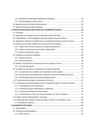 2.5.3. Seqüência de Implantação das Bacias de Detenção .............................................................. 48
       2.5.4. Recomendações de Ordem Geral ........................................................................................... 48
   2.6. Aspectos Gerais de Erosão e Assoreamento ................................................................................. 49
   2.7. Ações Não-Estruturais Recomendadas .......................................................................................... 50
3. ASPECTOS GEOLÓGICO-GEOTÉCNICOS E GEOMORFOLÓGICOS .............................................. 52
   3.1. Introdução ....................................................................................................................................... 52
   3.2. Diagnóstico da Geologia da área da Operação Urbana Vila Sônia ............................................... 52
   3.3. DIAGNÓSTICO – Geomorfologia da área da Operação Urbana Vila Sônia .................................. 54
   3.4. Diagnóstico: Geotecnia e Aptidão Física ao Assentamento Urbano da área de estudo ................ 55
   3.5. Análise dos Processos do Meio Físico da Bacia do Rio Pirajussara ............................................. 57
       3.5.1. Análise dos Processos Erosivos e Produção de Sedimentos ................................................. 58
       3.5.2. Análise dos Processos de enchentes e alagamentos ............................................................. 60
       3.5.3. Pontos vistoriados em campo.................................................................................................. 63
   3.6. Avaliação dos Impactos Ambientais ............................................................................................... 68
       3.6.1. Impactos positivos ................................................................................................................... 68
       3.6.2. Impactos negativos .................................................................................................................. 69
   3.8. Análise do Potencial de Contaminação do Parque Raposo Tavares ............................................. 76
       3.8.1. Características gerais .............................................................................................................. 76
   3.9. Condições do solo (aterro), dos líquidos e dos gazes produzidos ................................................. 77
       3.9.1. Levantamento das condições de composição do aterro sanitário .......................................... 77
       3.9.2. Procedimentos para identificação e captação do chorume existente e potencial ................... 78
       3.9.3. Caracterização das fases de decomposição do aterro ........................................................... 79
   3.10. Procedimentos para coleta e destinação do chorume .................................................................. 81
   3.11. Procedimentos para Remediação do solo, Proteção das águas e Controle dos gazes .............. 81
       3.11.1. Remediação do solo contaminado: ....................................................................................... 81
       3.11.2. Proteção das Águas Subterrâneas e Superficiais ................................................................. 82
       3.11.3. Processo de Produção do Gás de Aterro .............................................................................. 82
       3.11.4. Controle Passivo e Ativo dos Gases produzidos por Aterros Sanitários .............................. 83
   3.12. Ações a serem implementadas a curto prazo .............................................................................. 85
   3.13. Adequação das atividades a serem propostas no Parque às condições do solo ........................ 85
       3.14. Avaliação de impactos .............................................................................................................. 86
4. DIAGNÓSTICO DO RUÍDO ................................................................................................................... 87
   4.1. Generalidades ................................................................................................................................. 87
   4.2. Procedimentos Metodológicos ........................................................................................................ 87
       4.2.1. Ruído de fundo ........................................................................................................................ 89
 