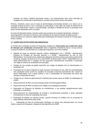 tomadas, em tempo, medidas preventivas contra o seu assoreamento total, como execução de
   dragagens de manutenção e identificação e correção das prováveis fontes dos detritos.

Pode-se, entretanto, prever que as taxas de sedimentação preconizadas tendam a se reduzir com a
ocupação integral da bacia e com a evolução da urbanização, a qual, além de corrigir as áreas-foco de
produção de sedimentos, incluirá a conscientização, educação e assistência técnica à população local
para a correta disposição de lixo e entulho.

As obras da Operação Urbana, deverão auxiliar esse processo de ocupação disciplinada, evitando o
escorregamento e aumento de resíduos, pela contenção de encostas e proteção de alguns pontos
críticos da Bacia com cobertura vegetal adequada (Implantação dos Parques Lineares do Córrego Água
Podre e Itararé).

2.7. AÇÕES NÃO-ESTRUTURAIS RECOMENDADAS

O controle das inundações da bacia do Pirajussara resultará em intervenções que combinarão obras
de retenção com canalização convencional. Dada a fragilidade ambiental da bacia e do seu entorno
ou área de influência, recomendam-se os seguintes programas, com início imediato:

   Seleção de áreas de bota-fora segundo critérios estabelecidos com o DEPRN - Departamento
   Estadual de Proteção de Recursos Naturais e o DUSM - Departamento de Uso do Solo
   Metropolitano. Os levantamentos preliminares efetuados permitiram indicar duas áreas praticamente
   contíguas, situadas na altura do km 274, pista PR/SP, da Rodovia BR-116/SP - Régis Bittencourt. As
   áreas selecionadas têm a vantagem de não requererem desmatamento importante e comportam
   com folga os volumes de excedentes de escavação;
   Criação de uma unidade de gestão específica, que integre as relações com os intervenientes e a
   sociedade civil;
   Proposição de um plano integrado de ação educativa comunitária em que, além da conscientização
   das populações locais quanto às questões de educação ambiental propriamente dita, incluam-se
   temas relacionados com a saúde pública e com a necessidade de manutenção dos leitos dos
   córregos constituintes da bacia;
   Criação de um núcleo de gerenciamento ambiental para prestar apoio ao DAEE na implantação do
   projeto;
   Desenvolvimento de Plano de Comunicação Social e de Participação Pública;
   Desenvolvimento de Plano de Desvios de Tráfego e de sinalização provisória;
   Elaboração de Programa de Redução de Interferências, a ser adotado obrigatoriamente pelos
   projetistas e construtores;
   Desenvolvimento de especificações de controle e monitoramento ambiental, a serem aplicadas
   principalmente na fase de implantação das obras;
   Realização de estudos de natureza jurídica, visando minimizar os conflitos com os ocupantes de
   áreas afetadas diretamente pelas obras;
       Implantação de rede de monitorização hidrológica em tempo real, particularmente nos cursos
médio e superior do Pirajussara, integrada à rede telemétrica do DAEE.




                                                                                                  50
 