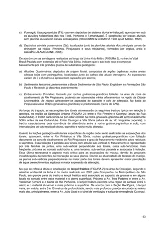 c) Formação Itaquaquecetuba (TIt): ocorrem depósitos de sistema aluvial entrelaçado que ocorrem sob
   os aluviões holocênicos dos rios Tietê, Pinheiros e Tamanduateí. É constituída por leques aluviais
   com planície aluvial com canais entrelaçados (RICCOMINI & COIMBRA 1992 apud TAIOLI, 1999).

d) Depósitos aluviais quaternários (Qa): localizados junto às planícies aluviais dos principais canais de
   drenagem da região (Pinheiros, Pirajussara e seus tributários), formados por argilas, areia e
   cascalho (ALAMEDDINE, 2005).

De acordo com as sondagens realizadas ao longo da Linha 4 do Mêtro (FIGURA 2), no trecho Vital
Brasil-Paulista com extensão até o Pátio Vila Sônia, indicam que o sub-solo local é composto
basicamente por três grandes grupos de substratos geológicos:

a) Aluviões Quaternários: depósitos de origem fluvial, compostos de argilas orgânicas moles areias
   siltosas fofas com pedregulhos, localizadas junto às calhas das atuais drenagens. As espessuras
   variam de 0 a 8 metros e apresentam capeados por aterros;

b) Sedimentos terciários: pertencentes a Bacia Sedimentar de São Paulo. Englobam as Formações São
   Paulo e Resende, já descritas anteriormente;

c) Embasamento Cristalino: formado por rochas gnáissicas-graníticas foliadas na área da zona de
   cisalhamento do Rio Pirajussara, podendo ser observadas vários afloramentos na região da Cidade
   Universitária. As rochas apresentam-se capeadas de saprolito e solo de alteração. Na bacia do
   Pirajussara esse litotipo (gnáissicas-graníticas) é predominante (cerca de 72%).

Ao longo do traçado, as escavações dos túneis atravessarão os seguintes trechos típicos em relação à
geologia, na região da Operação Urbana (FIGURA 2): entre o Rio Pinheiro e Caxingui (altura da Rua
Quitanduba), o trecho caracteriza-se por estar contido na rocha gnáissica-granítica até aproximadamente
500m antes da rua Quitanduba. Entre Caxingui e Vila Sônia (altura da av. do Imigrante Japonês), o
trecho caracteriza-se pela ocorrência de alternância entre a rocha gnáissica-granítica e solo, com
intercalações de solo residual siltoso, saprolito e rocha muito alterada.

Quanto às feições geológico-estruturais específicas da região onde serão realizadas as escavações dos
túneis, aparecem, entre o Rio Pinheiros e Vila Sônia, rochas gnáissicas-graníticas com foliação
decorrente da zona de cisalhamento do Rio Pirajussara e grau de fraturamento variável e solos residuais
e saprolitos. Essa foliação é paralela aos túneis com atitude sub-vertical. O fraturamento e representado
por três famílias de juntas, uma sub-vertical perpendicular aos túneis, outra sub-horizontal, mais
freqüente, próxima ao contato solo/rocha e, uma terceira, sub-vertical paralela e associada à foliação.
Essa última representa o aspecto mais crítico para as escavações do maciço, devido às prováveis
instabilizações decorrentes da interseção se seus planos. Devido ao atual estado de tensões do maciço,
os planos sub-verticais perpendiculares na maior parte dos túneis devem apresentar maior percolação
de água preenchimentos argilosos e maior expressão da alteração.

No que se refere à altura e localização do lençol freático (FIGURA 2) na área da Operação, segundo o
relatório ambiental da linha 4 do metro realizado em 2001 pela Companhia do Metropolitano de São
Paulo, em grande parte do trecho o lençol freático está associado ao saprolito de gnaisse e em alguns
locais no contato entre esse material e o aterro superficial. Próximo a Av. Três Poderes e entre a Av.
Valdemar Ferreira e o Canal do Rio Pinheiros, o lençol freático percorre uma região de contato entre o
aterro e o material aluvionar e mais próximo a superfície. De acordo com a Seção Geológica, o lençol
varia, em média, entre 5 e 10 metros de profundidade, sendo mais profundo quando associado ao relevo
mais alto, principalmente, entre a Av. João Saad e o túnel de ventilação e saída de emergência Caxingui.




                                                                                                      53
 