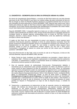 3.3. DIAGNÓSTICO – GEOMORFOLOGIA DA ÁREA DA OPERAÇÃO URBANA VILA SÔNIA

Em termos de compartimento Geomorfológico, o município de São Paulo trata-se de uma área drenada
pela bacia do alto Tietê (FIGURA 3) que nasce nos maciços antigos das abas continentais da Serra do
Mar em direção ao interior do Planalto Paulistano através de um gradiente bastante fraco em busca do
eixo hidrográfico da bacia sedimentar do Paraná (AB‟SABER, 1956). Segundo esse mesmo autor, toda a
história pós-cretácea da região de São Paulo (incluindo região metropolitana) está ligada a essa bacia
hidrográfica, ora por fases erosivas responsáveis pelo reentalhamento do peneplano das cristas médias,
ora por fases deposicionais responsáveis pelas linhas atuais do relevo.

Segundo AB‟SABER (1956), “a topografia regional se traduz por um relevo ondulado e colinoso, onde
sucedem colinas tabuliformes de diversos níveis, terraços fluviais descontínuos e alongadas planícies de
inundação ficando as altitudes regionais compreendidas entre os limites de 720-730m (nível dos
talvegues, planícies e baixos terraços fluviais) e 790-830metros (nível das plataformas interfluviais
principais e colinas mais elevadas).”

“A região de São Paulo tem uma singularidade de possuir uma pequena e pouca espessa bacia
sedimentar flúvio-lacustre pliocênica, entalhada na forma de colinas tabulares suavizadas. Esse fato
guarda excepcional importância geográfica devido às conseqüências intrínsecas que acarretou para o
estabelecimento da vida urbana na região. Foi, sem dúvida, a existência dessa pequena bacia
pliocênica, alojada no dorso do embasamento cristalino regional, que veio criar o relevo pouco
movimentado e homogêneo do sistema de colinas que servem de sitio urbano para a metrópole
paulistana.” (AB‟SABER, 1956)

Essa bacia flúvio-lacustre do Alto Tietê, onde se encontra do vale do rio Pirajussara, é divida em três
domínios diferentes, segundo AB‟SABER (1956), são eles:

I.   Núcleo Central da bacia: localizada nos últimos quilômetros que precedem o ângulo interno da
     confluência Tietê – Pinheiros com significativo espessamento e continuidade lateral de sedimentos
     (150-200m). O embasamento é irregular e movimentado devido ao modelado pré-pliocênico e ao
     afundamento tectônico gradual do fundo da bacia.

II. Área de expansão alveolar da sedimentação flúvio-lacustre: Prolongamentos digitados e
    remontantes que se interpenetram pelos principais formadores do Tietê e do Pinheiros a partir do
    núcleo central da bacia (espessura da pilha de sedimentos oscila entre 0-80m). As expressões
    regionais de tais prolongamentos podem ser especificadas da seguinte forma: a) prolongamento do
    Alto Tietê separado do núcleo central pela faixa granítica do Maciço de Itaquera e subdividida em
    três seções (Itaquera-Itaquaquecetuba-Susano; Calmon Viana-Mogi das Cruzes; Jundiapeba-Biritiba
    Mirim); b) Prolongamento Pinheiros–Rio Grande, na área de Santo Amaro e Interlagos; c)
    Prolongamento ao longo do vale do Pirajussara, d) Prolongamento do médio e alto Tamanduateí,
    estendido após o estrangulamento do núcleo central na região de São Caetano –Vila Prudente; e)
    Prolongamento ao longo do vale do Aricanduva, ao longo das encostas sul-sudoeste do maciço
    granítico de Itaquera; f) Prolongamento ao longo do vale do Baquirivu-Guaçu, a nordeste de
    Guarulhos.

III. Testemunhos e agrupamentos de testemunhos da fase de expansão máxima da sedimentação
     lacustre: São diversos dos diversos tipos de testemunhos que capeiam encostas, plataformas
     interfluviais ou até mesmo pequenos compartimentos relativamente isolados das áreas
     semimontanhosas periféricas à bacia. A oeste de São Bernardo, norte de Itaquaquecetuba, Alto da
     Casa Verde, Tucuruvi, Capela do Alto, Alto do Morumbi e a porção superior do Jardim Bonfiglioli tais
     sedimentos retalhados pela desnudação pós-pliocênica, restaram no topo ou em altas encostas dos
     espigões divisores.




                                                                                                      54
 