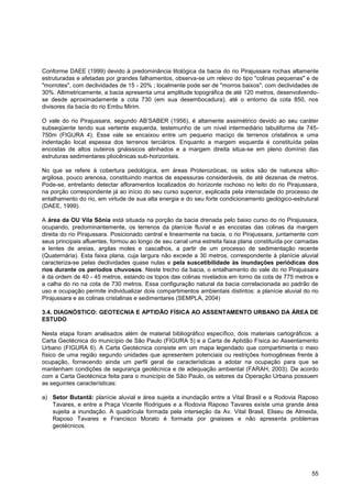 Conforme DAEE (1999) devido à predominância litológica da bacia do rio Pirajussara rochas altamente
estruturadas e afetadas por grandes falhamentos, observa-se um relevo do tipo "colinas pequenas" e de
"morrotes", com declividades de 15 - 20% ; localmente pode ser de "morros baixos", com declividades de
30%. Altimetricamente, a bacia apresenta uma amplitude topográfica de até 120 metros, desenvolvendo-
se desde aproximadamente a cota 730 (em sua desembocadura), até o entorno da cota 850, nos
divisores da bacia do rio Embu Mirim.

O vale do rio Pirajussara, segundo AB‟SABER (1956), é altamente assimétrico devido ao seu caráter
subseqüente tendo sua vertente esquerda, testemunho de um nível intermediário tabuliforme de 745-
750m (FIGURA 4). Esse vale se encaixou entre um pequeno maciço de terrenos cristalinos e uma
indentação local espessa dos terrenos terciários. Enquanto a margem esquerda é constituída pelas
encostas de altos outeiros gnáissicos alinhados e a margem direita situa-se em pleno domínio das
estruturas sedimentares pliocênicas sub-horizontais.

No que se refere à cobertura pedológica, em áreas Proterozóicas, os solos são de natureza silto-
argilosa, pouco arenosa, constituindo mantos de espessuras consideráveis, de até dezenas de metros.
Pode-se, entretanto detectar afloramentos localizados do horizonte rochoso no leito do rio Pirajussara,
na porção correspondente já ao início do seu curso superior, explicada pela intensidade do processo de
entalhamento do rio, em virtude de sua alta energia e do seu forte condicionamento geológico-estrutural
(DAEE, 1999).

A área da OU Vila Sônia está situada na porção da bacia drenada pelo baixo curso do rio Pirajussara,
ocupando, predominantemente, os terrenos da planície fluvial e as encostas das colinas da margem
direita do rio Pirajussara. Posicionado central e linearmente na bacia, o rio Pirajussara, juntamente com
seus principais afluentes, formou ao longo de seu canal uma estreita faixa plana constituída por camadas
e lentes de areias, argilas moles e cascalhos, a partir de um processo de sedimentação recente
(Quaternária). Esta faixa plana, cuja largura não excede a 30 metros, correspondente à planície aluvial
caracteriza-se pelas declividades quase nulas e pela suscetibilidade às inundações periódicas dos
rios durante os períodos chuvosos. Neste trecho da bacia, o entalhamento do vale do rio Pirajussara
é da ordem de 40 - 45 metros, estando os topos das colinas nivelados em torno da cota de 775 metros e
a calha do rio na cota de 730 metros. Essa configuração natural da bacia correlacionada ao padrão de
uso e ocupação permite individualizar dois compartimentos ambientais distintos: a planície aluvial do rio
Pirajussara e as colinas cristalinas e sedimentares (SEMPLA, 2004)

3.4. DIAGNÓSTICO: GEOTECNIA E APTIDÃO FÍSICA AO ASSENTAMENTO URBANO DA ÁREA DE
ESTUDO

Nesta etapa foram analisados além de material bibliográfico específico, dois materiais cartográficos: a
Carta Geotécnica do município de São Paulo (FIGURA 5) e a Carta de Aptidão Física ao Assentamento
Urbano (FIGURA 6). A Carta Geotécnica consiste em um mapa legendado que compartimenta o meio
físico de uma região segundo unidades que apresentem potenciais ou restrições homogêneas frente à
ocupação, fornecendo ainda um perfil geral de características a adotar na ocupação para que se
mantenham condições de segurança geotécnica e de adequação ambiental (FARAH, 2003). De acordo
com a Carta Geotécnica feita para o município de São Paulo, os setores da Operação Urbana possuem
as seguintes características:

a) Setor Butantã: planície aluvial e área sujeita a inundação entre a Vital Brasil e a Rodovia Raposo
   Tavares, e entre a Praça Vicente Rodrigues e a Rodovia Raposo Tavares existe uma grande área
   sujeita a inundação. A quadrícula formada pela interseção da Av. Vital Brasil, Eliseu de Almeida,
   Raposo Tavares e Francisco Morato é formada por gnaisses e não apresenta problemas
   geotécnicos.




                                                                                                      55
 