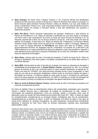 b) Setor Caxingui: No trecho entre a Raposo Tavares e a Av. Francisco Morato são identificados
   gnaisses em todo essa área, exceto ao longo da Av. Eliseu de Almeida, área sujeita a inundação e o
   trecho formado pelas Avenidas Francisco Morato e Eliseu de Almeida e as ruas João batista de
   Souza e Quitanduba. Próximo a Av. João Jorge Saad também existe uma área de planície aluvial e
   os demais trechos em direção a Francisco Morato a área são identificados com gnaisses e
   sedimentos terciários.

c) Setor Vila Sônia: Trecho composto basicamente por gnaisses. Destaca-se a área próximo ao
   Parque da Previdência e a Av. Eliseu de Almeida a localização de uma área sujeita a inundação,
   com terra mole e solo compressível. No trecho ao longo da Laudo Ferreira de Camargo e Av. do
   Imigrante Japonês até a altura da rua Grauca (próximo a Praça Dr. José Oria) existe uma área de
   planície de inundação. A área entre a Av. Eliseu de Almeida (Av. Pirajussara) e a Francisco Morato
   (Chácara Jóquei Clube) existe trecho de planície de inundação e sujeita a inundação. Destaca-se
                                                                                              2
   aqui a área do Parque Municipal da Previdência que possui uma área de 91.500m , sendo
                              2
   aproximadamente 84.616m de vegetação natural e implantada. Foi fundado em 21/09/1979 e até
   1968 localizava-se um antigo reservatório de água que abastecia o bairro da previdência. Segundo a
   carta geotécnica para essa área é proposta a localização de um bota fora. Entretanto, existem duas
   áreas de cabeceiras de drenagem.

d) Setor Eliseu: Grande parte do setor é formada por gnaisses. O trecho ao longo da Av. Eliseu de
   Almeida é identificado como área sujeita a inundação, principalmente ao sul desse Setor próximo a
   rua Alfredo Mendes.

e) Setor ZEIS: Grande parte do setor é formada por gnaisses com áreas de cabeceira de drenagem e
   probabilidade de escorregamentos. O Parque Raposo Tavares, inaugurado em 1981, foi o primeiro
   parque da América do Sul a ser construído sobre um aterro sanitário desativado na década de 70.
                                 2
   Possui uma área de 170.000m com solos formando camadas de lixo e terra compactada. A maior
   parte de sua área já se apresenta estabilizada, embora ainda se encontrem bolsões de gases e
   percolação de chorume. A cobertura vegetal da maior parte da área é constituída por gramíneas,
   mas já há varias espécies em desenvolvimento. Em 2003 foi realizado um projeto de drenagem do
   Parque visando minimizar os problemas de drenagem das águas superficiais e subsuperficiais.

f)   Setor ao norte da Rodovia Raposo Tavares: Grande parte do setor é formada por gnaisses com
     manchas de sedimentos terciários

Na Carta de Aptidão Física ao Assentamento Urbano são apresentadas orientações para expansão
urbana e critérios técnicos para a elaboração de projetos de parcelamento do solo, visando à
minimização dos problemas geotécnicos, como por exemplo, erosão e enchentes. Essa carta foi
elaborada a partir da revisão da Carta Geotécnica da Grande São Paulo (IPT, 1984). O relevo da região
foi compartimentado considerando-se as principais feições morfológicas para fins de parcelamento,
individualizando-se os padrões de relevo. A partir da integração dos dados de relevo e dos tipos de
rochas foram definidas as unidades homogêneas, as quais apresentam comportamento semelhantes
referentes à dinâmica do meio físico frente as diversas solicitações impostas pela urbanização
(SEELHORST, 2004).

Conforme esse mesmo autor, para cada uma das unidades homogêneas (FIGURA 6) são apontados as
seguintes propriedades: as características do relevo e geotécnicas dos solos e rochas; os fenômenos da
dinâmica natural; os problemas mais comuns em função da implantação do loteamento; a aptidão das
unidades quanto à expansão urbana; e os critérios técnicos gerais para a elaboração de projetos de
parcelamento mais adequados às condições do meio físico observadas. A bacia do rio Pirajussara
possui quatro padrões de relevo, segundo SEELHORST (2004). São elas:




                                                                                                   56
 