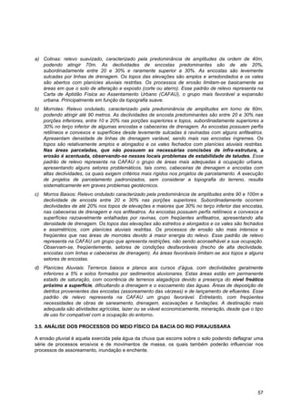a) Colinas: relevo suavizado, caracterizado pela predominância de amplitudes da ordem de 40m,
   podendo atingir 70m. As declividades de encostas predominantes são de ate 20%,
   subordinadamente entre 20 e 30% e raramente superior a 30%. As encostas são levemente
   sulcadas por linhas de drenagem. Os topos das elevações são amplos e arredondados e os vales
   são abertos com planícies aluviais restritas. Os processos de erosão limitam-se basicamente as
   áreas em que o solo de alteração e exposto (corte ou aterro). Esse padrão de relevo representa na
   Carta de Aptidão Física ao Assentamento Urbano (CAFAU), o grupo mais favorável a expansão
   urbana. Principalmente em função da topografia suave.
b) Morrotes: Relevo ondulado, caracterizado pela predominância de amplitudes em torno de 60m,
   podendo atingir até 90 metros. As declividades de encosta predominantes são entre 20 e 30% nas
   porções inferiores, entre 10 e 20% nas porções superiores e topos, subordinadamente superiores a
   30% no terço inferior de algumas encostas e cabeceiras de drenagem. As encostas possuem perfis
   retilíneos e convexos e superfícies desde levemente sulcadas à ravinadas com alguns anfiteatros.
   Apresentam densidade de linhas de drenagem variável, sendo mais nas encostas íngremes. Os
   topos são relativamente amplos e alongados e os vales fechados com planícies aluviais restritas.
   Nas áreas parceladas, que não possuem as necessárias concisões de infra-estrutura, a
   erosão é acentuada, observando-se nesses locais problemas de estabilidade de taludes. Esse
   padrão de relevo representa na CAFAU o grupo de áreas mais adequadas à ocupação urbana,
   apresentando alguns setores problemáticos, tais como, cabeceiras de drenagem e encostas com
   altas declividades, os quais exigem critérios mais rígidos nos projetos de parcelamento. A execução
   de projetos de parcelamento padronizados, sem considerar a topografia do terreno, resulta
   sistematicamente em graves problemas geotécnicos.
c) Morros Baixos: Relevo ondulado caracterizado pela predominância de amplitudes entre 90 e 100m e
   declividade de encosta entre 20 e 30% nas porções superiores. Subordinadamente ocorrem
   declividades de até 20% nos topos de elevações e maiores que 30% no terço inferior das encostas,
   nas cabeceiras de drenagem e nos anfiteatros. As encostas possuem perfis retilíneos e convexos e
   superfícies razoavelmente entalhadas por ravinas, com freqüentes anfiteatros, apresentando alta
   densidade de drenagem. Os topos das elevações são estreitos e alongados e os vales são fechados
   e assimétricos, com planícies aluviais restritas. Os processos de erosão são mais intensos e
   freqüentes que nas áreas de morrotes devido à maior energia do relevo. Esse padrão de relevo
   representa na CAFAU um grupo que apresenta restrições, não sendo aconselhável a sua ocupação.
   Observam-se, freqüentemente, setores de condições desfavoráveis (trecho de alta declividade,
   encostas com linhas e cabeceiras de drenagem). As áreas favoráveis limitam-se aos topos e alguns
   setores de encostas.
d) Planícies Aluviais: Terrenos baixos e planos aos cursos d‟água, com declividades geralmente
   inferiores a 5% e solos formados por sedimentos aluvionares. Estas áreas estão em permanente
   estado de saturação, com ocorrência de terrenos alagadiços devido a presença do nível freático
   próximo a superfície, dificultando a drenagem e o escoamento das águas. Áreas de deposição de
   detritos provenientes das encostas (assoreamento das várzeas) e de lançamento de efluentes. Esse
   padrão de relevo representa na CAFAU um grupo favorável. Entretanto, com freqüentes
   necessidades de obras de saneamento, drenagem, escavações e fundações. A destinação mais
   adequada são atividades agrícolas, lazer ou se viável economicamente, mineração, desde que o tipo
   de uso for compatível com a ocupação do entorno.

3.5. ANÁLISE DOS PROCESSOS DO MEIO FÍSICO DA BACIA DO RIO PIRAJUSSARA

A erosão pluvial é aquela exercida pela água da chuva que escorre sobre o solo podendo deflagrar uma
série de processos erosivos e de movimentos de massa, os quais também poderão influenciar nos
processos de assoreamento, inundação e enchente.




                                                                                                   57
 