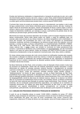 Erosões são fenômenos sintetizados no desprendimento e transporte de partículas de solo, sob a ação
dos denominados agentes erosivos, tais como, a água e o vento. Estas, podem lentamente desprender e
transportar as partículas superficiais do solo de maneira uniforme ao longo da superfície (erosão laminar)
ou podem gerar caminhos preferenciais (erosão linear), conforme aponta FARAH (2003).

O primeiro fator indutor de erosão em encostas urbanas é o desmatamento, que expõem o solo à ação
da água, posteriormente, outros fatores urbanísticos geram processos erosivos, são eles: mudança do
regime natural de escoamento das águas, criando concentrações de fluxos e dando origem a sulcos e
ravinas e aterros pouco compactados e desprotegidos. Além disso, em terraplenagens extensos, para
criação de loteamentos residências, por exemplo, é comum a permanência de grandes áreas de solo
expostos por períodos longos, gerando erosão (FARAH, 2003).

Movimentos de massa são processos detonados nas encostas a partir da atuação integrada de diversos
fatores condicionantes. Dentre estes fatores podem ser citados: o papel da vegetação dado, por
exemplo, pelas raízes através do seu reforço mecânico, dos fatores topográficos como a declividade e a
forma das encostas, das propriedades dos solos e das rochas, que abrangem as características
hidráulicas, mecânicas, químicas e mineralógicas e da dinâmica da água dentro dos materiais, como por
exemplo, a recarga de água, os fluxos subsuperficiais e a evapotranspiração (GUIDICINI e NIEBLE,
1984; SIDLE et al., 1985; SELBY, 1993; entre outros). Dentre os diferentes tipos de movimentos de
massa, pode-se citar: o rastejo (creep), que consiste no movimento de massa gravitacional lento
(cm/ano), o qual tende ao decréscimo com a profundidade; e os escorregamentos, que são movimentos
rápidos e com plano de ruptura definido. Podem ser divididos com base na forma do plano de ruptura
(rotacional ou translacional) e no tipo de material em movimento (solo, rocha, tálus, colúvio, e detritos).

Em áreas urbanas esses processos são muito comuns devido às modificações impostas pela ocupação
das encostas e alteração da dinâmica natural das mesmas. A retirada da vegetação, as alterações de
geometria, a remoção ou substituição das camadas superficiais de solo, deposições ou lançamentos
superficiais de lixo e entulho e lançamento de efluentes sanitários tendem fortemente a prejudicar as
condições naturais das encostas.

Na Bacia Sedimentar de São Paulo, onde se localiza a área da Operação Urbana existem muitos tipos
de processos de instabilização. Dentre eles são bastante significativos àqueles associados à erosão
diferenciada em taludes de camadas arenosas, podendo acarretar o descalçamento de camadas
superiores constituídas por outros sedimentos mais resistentes à erosão, possibilitando escorregamentos
e quedas de blocos. Cortes que exponham camadas arenosas podem também propiciar o
“destamponamento” de lençóis de água suspensos, comuns na Bacia Sedimentar de São Paulo,
possibilitando fluxos d‟água agravando os descalçamentos (WOLLE e SILVA apud FARAH, 2003). Os
solos de alteração (gnáissico-graníticas e micaxistos) são, predominantemente, finos e com baixos graus
de desagregabilidade, devido às altas taxas de materiais coesivos. Apesar de se observar nos trechos
altos do rio processos de entalhamento erosivo do leito, sob condições naturais, os litotipos constituintes
da bacia têm baixo potencial para liberação de grandes cargas sedimentares. Seus produtos, quando
existentes, são de constituição predominantemente argilo-siltosa, com tendência de se manterem em
suspensão permanente. Em regiões fora dessa Bacia Sedimentar de São Paulo os solos residuais
apresentam uma especial suscetibilidade à erosão, principalmente, em camadas de solos
subsuperficiais, particularmente, nos denominados solos de alteração quanto expostos em terraplenos.

3.5.1. ANÁLISE DOS PROCESSOS EROSIVOS E PRODUÇÃO DE SEDIMENTOS

A partir do uso de fotografias aéreas na escala 1:6.000 (2000) e trabalhos de campo, IPT (2004)
identificou áreas produtoras de sedimentos e os processos erosivos da bacia do ribeirão do Pirajussara.
Foram identificadas 502 áreas, das quais 50 foram consideradas mais críticas. Conforme esse
mapeamento, observa-se 374 áreas de terreno com solo exposto, cerca de 25 áreas urbanas sem infra-




                                                                                                        58
 