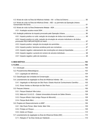 4.3. Níveis de ruído na Área de Influência Indireta – AII – e Área do Entorno ...................................... 90
    4.4. Níveis de ruído na Área de Influência Direta – AID – ou perímetro da Operação Urbana
    Consorciada Vila Sonia .......................................................................................................................... 91
    4.5. Níveis de ruído na Área Diretamente Afetada - ADA ..................................................................... 93
        4.5.1. Avaliação acústica inicial 2004 ................................................................................................ 93
    4.6. Avaliação preliminar do impacto provocado pela Operação Urbana ............................................. 96
        4.6.1. Impacto positivo no ruído: redução da circulação de ônibus nos corredores ......................... 96
        4.6.2. Impacto positivo no ruído: redução da circulação de veículos individuais e de ônibus
        provocada PELA IMPLANTAÇÃO do metrô ...................................................................................... 97
        4.6.3. Impacto positivo: redução da circulação de caminhões .......................................................... 97
        4.6.4. Impacto positivo: barreiras acústicas junto aos corredores .................................................... 97
        4.6.5. Impacto negativo: adensamento das construções em áreas já impactadas ........................... 97
        4.6.6. Impacto negativo: aumento do número de veículos individuais .............................................. 98
        4.6.7. Impacto negativo: pátio de manobras ..................................................................................... 98


II. MEIO BIÓTICO .................................................................................................................................... 103
5. FLORA ................................................................................................................................................. 103
    5.1. Introdução ..................................................................................................................................... 103
    5.2. Procedimentos Metodológicos ...................................................................................................... 103
        5.2.1. Legislação de referência ........................................................................................................ 104
    5.3. Classificação das Unidades de Conservação............................................................................... 104
    5.4. Levantamento da vegetação na Área de Influência Indireta - AII ................................................. 105
        5.4.1. Vegetação no Município de São Paulo: Estado Atual de Conhecimento Científico ............. 105
        5.4.2. Áreas Verdes no Município de São Paulo ............................................................................. 107
    5.5. Parques Urbanos .......................................................................................................................... 108
        5.5.1. Parque Estadual Villa-Lobos ................................................................................................. 108
        5.5.2. Mata da C.U.A.S.O. - Cidade Universitária Armando de Salles Oliveira .............................. 108
        5.5.3. Parque Alfredo Volpi (antigo Parque do Morumbi) ................................................................ 108
        5.5.4. Parque Burle Marx ................................................................................................................. 109
    5.6. Projetos em Desenvolvimento no MSP ........................................................................................ 109
        5.6.1. São Paulo Pomar, Mais Verde, Mais Vida ............................................................................ 109
        5.6.2. Proteja um Parque ................................................................................................................. 109
        5.6.3. Adote um Parque ................................................................................................................... 110
    5.7. Levantamento da vegetação na Área de Influencia Direta (AID) ................................................. 110
                                 2
        5.7.1. Relação m de Área Verde por Habitante ............................................................................. 110
 