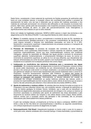 Desta forma, considerando o baixo potencial de suprimento de frações grosseiras de sedimentos pela
bacia em suas condições naturais, a ocupação urbana não controlada pode justificar o processo de
assoreamento da bacia, uma vez que é observado que as sobras dos materiais escavados e dos
materiais de construção permanecem nos arredores das edificações ou são lançados na encosta mais
próxima. Além disso, grande parte das escavações e dos incipientes processos erosivos desenvolve-se
em superfícies formadas de aterro, os quais são granulometricamente muito heterogêneos e
significativamente mais instáveis do que os solos residuais.

Ainda com relação às fragilidades ambientais, SEMPLA (2003) associa a origem das enchentes e dos
alagamentos na OU Vila Sônia (FIGURA 11) aos seguintes fatores de ordem natural e antrópica:

a) Relevo: O modelado vigoroso do relevo, principalmente a montante da área da OU, resultante do
   forte condicionamento geológico-estrutural e dos processos morfoclimáticos de esculturação os
   quais originou encostas e vertentes com declividades acentuadas, em torno de 15 a 30%,
   favorecendo o escoamento superficial, o desenvolvimento de processos erosivos e o transporte de
   sedimentos para as áreas rebaixadas;
b) Processo de Urbanização: O processo de ocupação não controlada da bacia resultou,
   primeiramente, numa substituição indiscriminada e sempre crescente da cobertura vegetal pelas
   superfícies impermeabilizadas. Ocorre que essa impermeabilização ocasiona dois problemas
   interligados: redução da capacidade de infiltração das águas pluviais e aumento do escoamento
   superficial, alterando, fundamentalmente, o comportamento hidrológico da bacia. Ao ocorrer um
   incremento do escoamento superficial, as calhas do rio e de seus afluentes, que naturalmente não
   estavam dimensionadas pra conter tal vazão, passam a ser insuficientes para conter o fluxo afluente,
   ampliando-se os episódios de inundações periódicas dos cursos d‟água;
c) Inadequação ou insuficiência das estruturas hidráulicas para o escoamento das águas
   canalizadas : Os constantes episódios de alagamentos na bacia do rio Pirajussara, inclusive na área
   de estudo estão relacionados: aos problemas de sub- dimensionamento das galerias de águas
   pluviais e dos canais por onde correm os córregos canalizados; e ao posicionamento dos emboques
   das galerias em relação ao nível de base representado pela avenida implantada sobre o canal do rio
   Pirajussara. Conforme levantamentos realizados pela Prefeitura, a maioria dos pontos de
   alagamentos está situada próxima aos cruzamentos viários, correspondentes à confluência de
   córregos ou passagem sob avenidas. Adicionalmente, os estudos efetuados por ocasião da
   canalização dos córregos consideraram as vazões históricas próximas das naturais, porém o
   processo de impermeabilização ocorrido na bacia alterou esses valores de tal forma que os canais e
   bueiros não são suficientes para absorver o fluxo adicional das enxurradas (SEMPLA, 2003).
d) Aporte de sedimentos e resíduos sólidos: As estreitas planícies aluviais formadas ao longo do rio
   Pirajussara e de seus afluentes indicam que, sob condições naturais, a liberação de sedimentos ao
   longo da história geológica foi limitada. Ocorre, entretanto, que a cada ano se intensificam os
   problemas de alagamentos associados ao extravasamento de córregos e rios, porque os mesmos se
   encontram assoreados ou entulhados pelo aporte de sedimentos das áreas desmatadas e pelo
   lançamento de resíduos sólidos nas margens e nas calhas desses cursos d‟água. Nesse sentido,
   pode-se concluir que a ocupação urbana não planejada e não controlada, são as principais
   responsáveis pelo desencadeamento desses problemas.

   A partir das condições naturais, principalmente as formas do relevo e antrópicas, SEMPLA (2003)
   dividiu a área da OU Vila Sônia em subcompartimentos e identificou as seguintes características,
   com enfoque especial para os pontos de alagamento da região:

a. Subcompartimento Vital Brasil: Integralmente localizado no trecho onde o curso do rio passa a
   correr para norte, estando canalizado sob a Avenida Caxingui. A baixa declividade, a proximidade da




                                                                                                    61
 