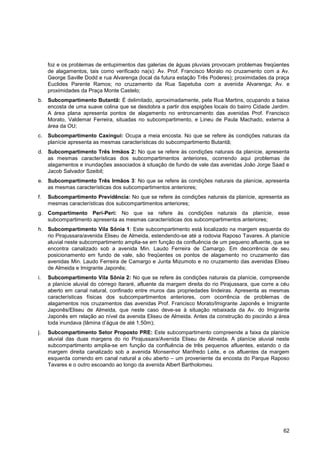 foz e os problemas de entupimentos das galerias de águas pluviais provocam problemas freqüentes
     de alagamentos, tais como verificado na(s): Av. Prof. Francisco Morato no cruzamento com a Av.
     George Saville Dodd e rua Alvarenga (local da futura estação Três Poderes); proximidades da praça
     Euclides Parente Ramos; no cruzamento da Rua Sapetuba com a avenida Alvarenga; Av. e
     proximidades da Praça Monte Castelo;
b. Subcompartimento Butantã: É delimitado, aproximadamente, pela Rua Martins, ocupando a baixa
   encosta de uma suave colina que se desdobra a partir dos espigões locais do bairro Cidade Jardim.
   A área plana apresenta pontos de alagamento no entroncamento das avenidas Prof. Francisco
   Morato, Valdemar Ferreira, situadas no subcompartimento, e Lineu de Paula Machado, externa à
   área da OU;
c.   Subcompartimento Caxingui: Ocupa a meia encosta. No que se refere às condições naturais da
     planície apresenta as mesmas características do subcompartimento Butantã;
d. Subcompartimento Três Irmãos 2: No que se refere às condições naturais da planície, apresenta
   as mesmas características dos subcompartimentos anteriores, ocorrendo aqui problemas de
   alagamentos e inundações associados à situação de fundo de vale das avenidas João Jorge Saad e
   Jacob Salvador Szeibil;
e. Subcompartimento Três Irmãos 3: No que se refere às condições naturais da planície, apresenta
   as mesmas características dos subcompartimentos anteriores;
f.   Subcompartimento Previdência: No que se refere às condições naturais da planície, apresenta as
     mesmas características dos subcompartimentos anteriores;
g. Compartimento Peri-Peri: No que se refere às condições naturais da planície, esse
   subcompartimento apresenta as mesmas características dos subcompartimentos anteriores;
h. Subcompartimento Vila Sônia 1: Este subcompartimento está localizado na margem esquerda do
   rio Pirajussara/avenida Eliseu de Almeida, estendendo-se até a rodovia Raposo Tavares. A planície
   aluvial neste subcompartimento amplia-se em função da confluência de um pequeno afluente, que se
   encontra canalizado sob a avenida Min. Laudo Ferreira de Camargo. Em decorrência de seu
   posicionamento em fundo de vale, são freqüentes os pontos de alagamento no cruzamento das
   avenidas Min. Laudo Ferreira de Camargo e Junta Mizumoto e no cruzamento das avenidas Eliseu
   de Almeida e Imigrante Japonês;
i.   Subcompartimento Vila Sônia 2: No que se refere às condições naturais da planície, compreende
     a planície aluvial do córrego Itararé, afluente da margem direita do rio Pirajussara, que corre a céu
     aberto em canal natural, confinado entre muros das propriedades lindeiras. Apresenta as mesmas
     características físicas dos subcompartimentos anteriores, com ocorrência de problemas de
     alagamentos nos cruzamentos das avenidas Prof. Francisco Morato/Imigrante Japonês e Imigrante
     Japonês/Eliseu de Almeida, que neste caso deve-se à situação rebaixada da Av. do Imigrante
     Japonês em relação ao nível da avenida Eliseu de Almeida. Antes da construção do piscinão a área
     toda inundava (lâmina d‟água de até 1,50m);
j.   Subcompartimento Setor Proposto PRE: Este subcompartimento compreende a faixa da planície
     aluvial das duas margens do rio Pirajussara/Avenida Eliseu de Almeida. A planície aluvial neste
     subcompartimento amplia-se em função da confluência de três pequenos afluentes, estando o da
     margem direita canalizado sob a avenida Monsenhor Manfredo Leite, e os afluentes da margem
     esquerda correndo em canal natural a céu aberto – um proveniente da encosta do Parque Raposo
     Tavares e o outro escoando ao longo da avenida Albert Bartholomeu.




                                                                                                       62
 