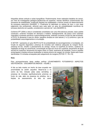 fotografias aéreas verticais e cartas topográficas. Posteriormente, foram realizados trabalhos de campo,
por meio de investigações geológico-geotécnicas de superfície, visando identificar condicionantes dos
processos de instabilização, evidências (feições) de instabilidade e indícios (sinais) do desenvolvimento
de processos destrutivos (QUADRO 1). Finalmente foi delimitado os setores de risco, e com base
julgamento dos profissionais, atribuído para cada setor um grau de probabilidadede ocorrência do
processo destrutivo em questão, considerando o período de 1 ano (QUADRO 2).

Conforme IPT (2004) a área é considerada consolidada com uma infra-estrutura precária, baixo padrão
construtivo, contendo moradias em alvenaria e madeira. Geologicamente, ela possui como substrato
migmatitos e gnaisses graníticos e geomorfologicamente, vertentes convexas e fundo de vale encaixado.
A FOTO 16 apresenta a área do Jardim Jaqueline dividida em dois setores (1 e 2) conforme o grau de
probabilidade a escorregamentos e a inundação.

O SETOR 1 apresenta um grau MUITO ALTO de probabilidade de escorregamentos e inundações, em
função do seguinte diagnóstico: presença de moradias sem distância adequada da margem fluvial,
presença de lixo, entulho e assoreamento do córrego, trincas na superfície do terreno, ausência de
vegetação ao longo do canal fluvial, concentração de água de chuva em superfície, lançamento de água
servida em superfície, lançamento de esgoto direto no canal, vazamento de tubulação, muros e paredes
embarrigados e feições erosivas localizadas no talude próximo da margem do córrego. Neste setor foram
identificadas 10 moradias ameaçadas pelo solapamento de margens (FOTOS 17, 18 e 19)

Nota:

Para acompanhamento desta análise verificar LEVANTAMENTO FOTOGRÁFICO ASPECTOS
GEOTÉCNICOS - DOCUMENTOS ANEXOS – VOLME 2.

A foto ao lado mostra um trecho da área ocupada nas
proximidades do Jardim Jaqueline. Observa-se a no
centro da foto, indicado pelas setas vermelhas, a
presença de moradias significativamente próximas ao
fundo do vale, além da presença de entulhos, lixo e
feições de assoreamento do leito do canal.




                                                                                                      64
 