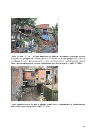 Jardim Jaqueline (SETOR 1). Pode-se observar feições erosivas e solapamento da margem fluvial as
quais provocam, principalmente, durante eventos de chuvas intensas, a destruição parcial e/ou total das
moradias de alvenaria e de madeira. Verifica-se também o lançamento de esgoto diretamente no canal
fluvial e a presença de algumas moradias construídas ao longo do próprio canal. (FONTE: IPT, 2004).




Jardim Jaqueline (SETOR 1). Notar a presença de lixo, entulho e assoreamento, e o lançamento de
esgoto diretamente no canal fluvial (FONTE: IPT, 2004




                                                                                                    65
 