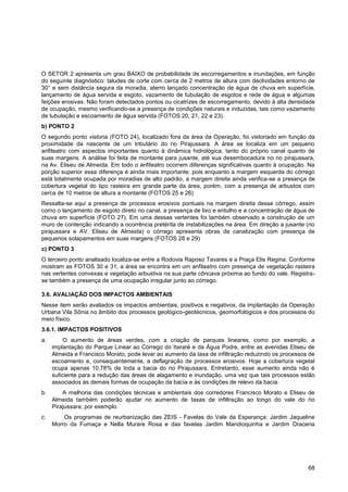 O SETOR 2 apresenta um grau BAIXO de probabilidade de escorregamentos e inundações, em função
do seguinte diagnóstico: taludes de corte com cerca de 2 metros de altura com declividades entorno de
30° e sem distância segura da moradia, aterro lançado concentração de água de chuva em superfície,
lançamento de água servida e esgoto, vazamento de tubulação de esgotos e rede de água e algumas
feições erosivas. Não foram detectados pontos ou cicatrizes de escorregamento, devido à alta densidade
de ocupação, mesmo verificando-se a presença de condições naturais e induzidas, tais como vazamento
de tubulação e escoamento de água servida (FOTOS 20, 21, 22 e 23).
b) PONTO 2
O segundo ponto vistoria (FOTO 24), localizado fora da área da Operação, foi vistoriado em função da
proximidade da nascente de um tributário do rio Pirajussara. A área se localiza em um pequeno
anfiteatro com aspectos importantes quanto à dinâmica hidrológica, tanto do próprio canal quanto de
suas margens. A análise foi feita de montante para jusante, até sua desembocadura no rio pirajussara,
na Av. Eliseu de Almeida. Em todo o anfiteatro ocorrem diferenças significativas quanto à ocupação. Na
porção superior essa diferença é ainda mais importante, pois enquanto a margem esquerda do córrego
está totalmente ocupada por moradias de alto padrão, a margem direita ainda verifica-se a presença de
cobertura vegetal do tipo rasteira em grande parte da área, porém, com a presença de arbustos com
cerca de 10 metros de altura a montante (FOTOS 25 e 26)
Ressalta-se aqui a presença de processos erosivos pontuais na margem direita desse córrego, assim
como o lançamento de esgoto direto no canal, a presença de lixo e entulho e a concentração de água de
chuva em superfície (FOTO 27). Em uma dessas vertentes foi também observado a construção de um
muro de contenção indicando a ocorrência pretérita de instabilizações na área. Em direção a jusante (rio
pirajussara e AV. Eliseu de Almeida) o córrego apresenta obras de canalização com presença de
pequenos solapamentos em suas margens (FOTOS 28 e 29)
c) PONTO 3
O terceiro ponto analisado localiza-se entre a Rodovia Raposo Tavares e a Praça Elis Regina. Conforme
mostram as FOTOS 30 e 31, a área se encontra em um anfiteatro com presença de vegetação rasteira
nas vertentes convexas e vegetação arbustiva na sua parte côncava próxima ao fundo do vale. Registra-
se também a presença de uma ocupação irregular junto ao córrego.

3.6. AVALIAÇÃO DOS IMPACTOS AMBIENTAIS
Nesse item serão avaliados os impactos ambientais, positivos e negativos, da implantação da Operação
Urbana Vila Sônia no âmbito dos processos geológico-geotécnicos, geomorfológicos e dos processos do
meio físico.
3.6.1. IMPACTOS POSITIVOS
a.        O aumento de áreas verdes, com a criação de parques lineares, como por exemplo, a
     implantação do Parque Linear ao Córrego do Itararé e da Água Podre, entre as avenidas Eliseu de
     Almeida e Francisco Morato, pode levar ao aumento da taxa de infiltração reduzindo os processos de
     escoamento e, consequentemente, a deflagração de processos erosivos. Hoje a cobertura vegetal
     ocupa apenas 10,78% de toda a bacia do rio Pirajussara. Entretanto, esse aumento ainda não é
     suficiente para a redução das áreas de alagamento e inundação, uma vez que tais processos estão
     associados às demais formas de ocupação da bacia e às condições de relevo da bacia.
b.       A melhoria das condições técnicas e ambientais dos corredores Francisco Morato e Eliseu de
     Almeida também poderão ajudar no aumento de taxas de infiltração ao longo do vale do rio
     Pirajussara, por exemplo.
c.       Os programas de reurbanização das ZEIS - Favelas do Vale da Esperança: Jardim Jaqueline
     Morro da Fumaça e Nella Murare Rosa e das favelas Jardim Mandioquinha e Jardim Dracena




                                                                                                     68
 