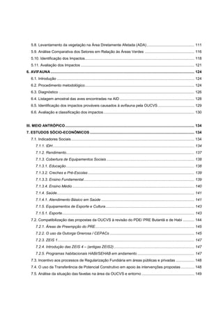 5.8. Levantamento da vegetação na Área Diretamente Afetada (ADA) .............................................. 111
   5.9. Análise Comparativa dos Setores em Relação às Áreas Verdes ................................................ 116
   5.10. Identificação dos Impactos.......................................................................................................... 118
   5.11. Avaliação dos Impactos .............................................................................................................. 121
6. AVIFAUNA ........................................................................................................................................... 124
   6.1. Introdução ..................................................................................................................................... 124
   6.2. Procedimento metodológico.......................................................................................................... 124
   6.3. Diagnóstico ................................................................................................................................... 126
   6.4. Listagem amostral das aves encontradas na AID ........................................................................ 128
   6.5. Identificação dos impactos prováveis causados à avifauna pela OUCVS ................................... 129
   6.6. Avaliação e classificação dos impactos ........................................................................................ 130


III. MEIO ANTRÓPICO ............................................................................................................................. 134
7. ESTUDOS SÓCIO-ECONÔMICOS ..................................................................................................... 134
   7.1. Indicadores Sociais ....................................................................................................................... 134
       7.1.1. IDH ......................................................................................................................................... 134
       7.1.2. Rendimento............................................................................................................................ 137
       7.1.3. Cobertura de Equipamentos Sociais ..................................................................................... 138
       7.1.3.1. Educação ............................................................................................................................ 138
       7.1.3.2. Creches e Pré-Escolas ....................................................................................................... 139
       7.1.3.3. Ensino Fundamental ........................................................................................................... 139
       7.1.3.4. Ensino Médio ...................................................................................................................... 140
       7.1.4. Saúde..................................................................................................................................... 141
       7.1.4.1. Atendimento Básico em Saúde .......................................................................................... 141
       7.1.5. Equipamentos de Esporte e Cultura ...................................................................................... 143
       7.1.5.1. Esporte................................................................................................................................ 143
   7.2. Compatibilização das propostas da OUCVS à revisão do PDE/ PRE Butantã e de Habi ........... 144
       7.2.1. Áreas de Preempção do PRE................................................................................................ 145
       7.2.2. O uso da Outorga Onerosa / CEPACs .................................................................................. 145
       7.2.3. ZEIS 1 .................................................................................................................................... 147
       7.2.4. Introdução das ZEIS 4 – (antigas ZEIS2) .............................................................................. 147
       7.2.5. Programas habitacionais HABI/SEHAB em andamento ....................................................... 147
   7.3. Incentivo aos processos de Regularização Fundiária em áreas públicas e privadas .................. 148
   7.4. O uso da Transferência de Potencial Construtivo em apoio às intervenções propostas ............. 148
   7.5. Análise da situação das favelas na área da OUCVS e entorno ................................................... 149
 