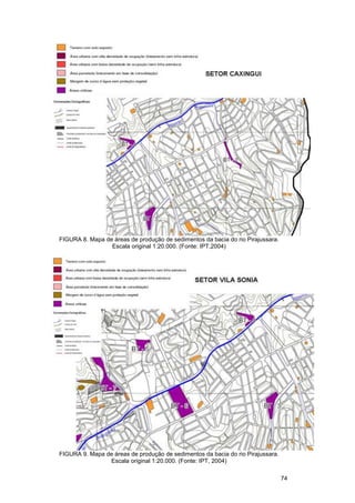 FIGURA 8. Mapa de áreas de produção de sedimentos da bacia do rio Pirajussara.
                 Escala original 1:20.000. (Fonte: IPT,2004)




FIGURA 9. Mapa de áreas de produção de sedimentos da bacia do rio Pirajussara.
                Escala original 1:20.000. (Fonte: IPT, 2004)

                                                                                 74
 