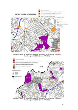 FIGURA 10. Mapa de áreas de produção de sedimentos da bacia do rio Pirajussara.
                 Escala original 1:20.000. (Fonte: IPT, 2004)




FIGURA 11. Mapa de áreas de produção de sedimentos da bacia do rio Pirajussara.
                 Escala original 1:20.000. (Fonte: IPT, 2004)


                                                                                  75
 