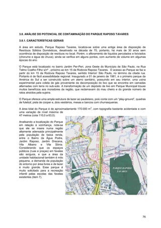 3.8. ANÁLISE DO POTENCIAL DE CONTAMINAÇÃO DO PARQUE RAPOSO TAVARES

3.8.1. CARACTERÍSTICAS GERAIS

A área em estudo, Parque Raposo Tavares, localiza-se sobre uma antiga área de disposição de
Resíduos Sólidos Domésticos, desativado na década de 70, portanto, há mais de 30 anos sem
ocorrência de disposição de resíduos no local. Porém, o afloramento de líquidos percolados e lixiviados
(chorume e água de chuva), ainda se verifica em alguns pontos, com aumento de volume em algumas
épocas do ano.

O Parque está localizado no bairro Jardim Per-Peri, zona Oeste do Município de São Paulo, na Rua
Telmo Coelho Filho s/nº , próximo ao km 15 da Rodovia Raposo Tavares. O acesso ao Parque se faz a
partir do km 15 da Rodovia Raposo Tavares, sentido Interior/ São Paulo, no término da citada rua.
Portanto é de fácil acessibilidade regional. Inaugurado a 01 de janeiro de 1981, é o primeiro parque da
América do Sul a ser construído sobre um aterro sanitário, possuindo em seu interior, uma usina
experimental para coleta de gás proveniente da decomposição do lixo que se encontra em camadas
alternadas com terra no sub-solo. A transformação de um depósito de lixo em Parque Municipal trouxe
muitos benefícios aos moradores da região, que reclamavam do mau cheiro e do grande número de
ratos atraídos pela sujeira.

O Parque oferece uma ampla estrutura de lazer ao paulistano, pois conta com um “play-ground”, quadras
de futebol, pista de cooper e, dois vestiários, mesas e bancos com churrasqueiras.
                                                          2
A área total do Parque é de aproximadamente 170.000 m , com topografia bastante acidentada e com
uma variação de nível máxima de
47 metros (cota 110,0 a 63,0).

Analisando a localização do Parque
em relação à vizinhança, nota-se
que ele se insere numa região
altamente adensada principalmente
pela população de baixa renda,
entre o Bairro da Água Podre,
Jardim Raposo, Jardim Dracena,
Vila     Albano   e    Vila   Sônia.
Considerando que os espaços
públicos (ruas e praças) em favelas
são exíguos, e que a área da
unidade habitacional também é mito
pequena, a demanda da população
do entorno por área livres e de lazer
é muito grande. Esse parque é                                               PARQUE RAPOSO
muito solicitado para a recreação                                              TAVARES
infantil pelas escolas das favelas
existentes (item 7).




                                                                                                    76
 
