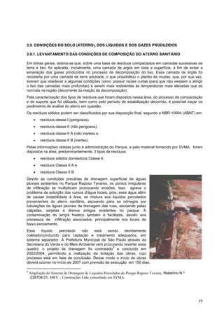 3.9. CONDIÇÕES DO SOLO (ATERRO), DOS LÍQUIDOS E DOS GAZES PRODUZIDOS

3.9.1. LEVANTAMENTO DAS CONDIÇÕES DE COMPOSIÇÃO DO ATERRO SANITÁRIO

Em linhas gerais, estima-se que, sobre uma base de resíduos compactados em camadas sucessivas de
terra e lixo, foi aplicada, inicialmente, uma camada de argila em toda a superfície, a fim de evitar a
emanação dos gases produzidos no processo de decomposição do lixo. Essa camada de argila foi
recoberta por uma camada de terra adubada, o que possibilitou o plantio de mudas, que, por sua vez,
tiveram que obedecer a algumas condições como: possuir raízes curtas (para que não viessem a atingir
o lixo das camadas mais profundas) e serem mais resistentes às temperaturas mais elevadas que as
normais na região (decorrente da reação de decomposição).
Pela caracterização dos tipos de resíduos que foram dispostos nessa área, do processo de compactação
e de suporte que foi utilizado, bem como pelo período de estabilização decorrido, é possível traçar os
parâmetros de análise do aterro em questão.
Os resíduos sólidos podem ser classificados por sua disposição final, segundo a NBR-10004 (ABNT) em:
          resíduos classe I (perigosos),
          resíduos classe II (não perigosos),
          resíduos classe II A (não inertes) e
          resíduos classe II B (inertes).
Pelas informações obtidas junto à administração do Parque, e pelo material fornecido por SVMA, foram
dispostos na área, predominantemente, 3 tipos de resíduos:
          resíduos sólidos domésticos Classe II,
          resíduos Classe II A e
          resíduos Classe II B.
Devido às condições precárias de drenagem superficial de águas
pluviais existentes no Parque Raposo Tavares, os pontos irregulares
de infiltração se multiplicam provocando erosões. Isso agrava o
problema da poluição dos cursos d‟água locais, pois, essa água além
de causar instabilidade à área, se mistura aos líquidos percolados
provenientes do aterro sanitário, escoando para os córregos por
tubulações de águas pluviais da drenagem das ruas, escoando pelas
calçadas, sarjetas e drenos antigos existentes no parque. A
contaminação do lençol freático também é facilitada, devido aos
processos de infiltração associados, principalmente nos locais de
baixo escoamento.
Esse     líquido   percolado     não   está    sendo    devidamente
coletado/conduzido para captação e tratamento adequados, em
sistema separador. A Prefeitura Municipal de São Paulo através da
Secretaria do Verde e do Meio Ambiente vem procurando reverter esse
                                                  9
quadro: o projeto de drenagem foi contratado e concluído em
2003/2004, permitindo a realização da licitação das obras, cujo
processo está em fase de conclusão. Desse modo o início de obras
deverá ocorrer no início de 2007 com previsão de execução em 150 dias.

9
    Ampliação do Sistema de Drenagem de Líquidos Percolados do Parque Raposo Tavares, Relatório N.º
    228704.01, MRV – Construções Ltda, consultado em SVMA.




                                                                                                      77
 