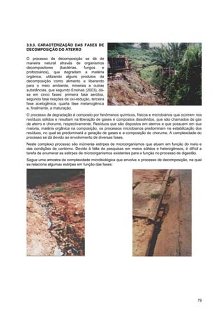 3.9.3. CARACTERIZAÇÃO DAS FASES DE
DECOMPOSIÇÃO DO ATERRO

O processo de decomposição se dá de
maneira natural através de organismos
decompositores      (bactérias, fungos      e
protozoários), que degradam a matéria
orgânica, utilizando alguns produtos da
decomposição como alimento e liberando
para o meio ambiente, minerais e outras
substâncias, que segundo Ensinas (2003), dá-
se em cinco fases: primeira fase aeróbia,
segunda fase reações de oxi-redução, terceira
fase acetogênica, quarta fase metanogênica
e, finalmente, a maturação.
O processo de degradação é composto por fenômenos químicos, físicos e microbianos que ocorrem nos
resíduos sólidos e resultam na liberação de gases e compostos dissolvidos, que são chamados de gás
de aterro e chorume, respectivamente. Resíduos que são dispostos em aterros e que possuem em sua
maioria, matéria orgânica na composição, os processos microbianos predominam na estabilização dos
resíduos, no qual se predominará a geração de gases e a composição do chorume. A complexidade do
processo se dá devido ao envolvimento de diversas fases.
Neste complexo processo são inúmeras estirpes de microorganismos que atuam em função do meio e
das condições de contorno. Devido à falta de pesquisas em meios sólidos e heterogêneos, é difícil a
tarefa de enumerar as estirpes de microorganismos existentes para a função no processo de digestão.
Segue uma amostra da complexidade microbiológica que envolve o processo de decomposição, na qual
se relaciona algumas estirpes em função das fases:




                                                                                                79
 