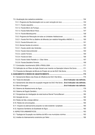 7.6. Atualização dos cadastros existentes ........................................................................................... 154
      7.6.1. Programa de Reurbanização com ou sem remoção de risco ............................................... 154
      7.6.1.1. Favela Jaqueline ................................................................................................................. 154
      7.6.1.2. Favela Morro da Fumaça .................................................................................................... 155
      7.6.1.3. Favela Nella Murari Rosa ................................................................................................... 157
      7.6.1.4. Favela Mandioquinha ......................................................................................................... 158
      7.6.2. Programa de Relocação de todas as Unidades Habitacionais ............................................. 160
      7.6.2.1. Favela Peri Peri ou Balbino de Miranda (ver relatório fotográfico ANEXO 1) .................... 160
      7.6.2.2. Favela Edmundo Lins ......................................................................................................... 161
      7.6.3. Demais favelas do entorno .................................................................................................... 162
      7.6.3.1. Favela Jardim das Vertentes .............................................................................................. 163
      7.6.3.2. Favela Intercontinental ....................................................................................................... 164
      7.6.3.3. Jardim Ferreira ................................................................................................................... 165
      7.6.3.4. Favela do Gelo ................................................................................................................... 166
      7.6.3.5. Favela Valdo Paoliello Jr. / Dias Vieira ............................................................................... 167
      7.6.3.6. Favela Desidério Ferreira ................................................................................................... 169
   7.7. Conclusões: levantamento 2006 x PRIOU 2004 .......................................................................... 171
   7.8. Definição de um Plano de Ação Social a ser inserido na Operação Urbana Vila Sonia .............. 171
   7.9. Proposta de Alteração da Minuta do Projeto de Lei da OUC Vila Sonia ...................................... 173
8. SANEAMENTO E REDES DE ABASTECIMENTO ............................................................................ 175
   8.1. Saneamento Básico das Áreas de Influência da OUC Vila Sônia ................................................ 175
   8.2. Taxas de absorção ............................................................................. Erro! Indicador não definido.
   8.3. Saneamento das áreas de ocupação irregular da OUC Vila Sonia .. Erro! Indicador não definido.
   8.4. Micro-Drenagem ................................................................................ Erro! Indicador não definido.
   8.5. Sistema de Abastecimento de Água ............................................................................................. 179
   8.6. Sistema de Esgoto Sanitário ......................................................................................................... 179
   8.7. Perspectivas de interligação da rede local ao Ramal Tronco/Barueri .......................................... 180
   8.8. Geração de Lixo ............................................................................................................................ 180
   8.9. Redes de Gás, energia elétrica .................................................................................................... 180
   8.10. Redes de comunicações ............................................................................................................. 180
   8.11. Impacto do adensamento proposto na rede existente / projetada ............................................. 180
   8.12. Aspectos Sanitários da Qualidade da Água ............................................................................... 180
   9. ASPECTOS URBANÍSTICOS.......................................................................................................... 183
   9.1. Tipologia da Ocupação nos distritos da AID e nos municípios vizinhos ...................................... 183
   9.2. Analise do Adensamento construtivo por Setor ............................................................................ 186
 