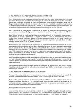 3.11.2. PROTEÇÃO DAS ÁGUAS SUBTERRÂNEAS E SUPERFICIAIS

Com o objetivo de monitorar as características físico-químicas das águas subterrâneas, bem como as
possíveis alterações em decorrência da implantação do sistema de drenagem de líquidos percolados,
deverá ser implantada uma rede de poços tubulares para monitoramento hidrológico sendo que a
freqüência de amostragem deverá ser mensal e de acordo com o resultado poderá ter gradativamente
aumento do tempo necessário para refazer a analise. O início de amostragem e de análises deverá ser
antes da ampliação do sistema de drenagem de percolados e seguir as normas vigentes.

Para a verificação do funcionamento e manutenção do sistema de drenagem, serão implantados poços
de visitas e caixas de inspeção, ligados aos drenos, distanciados entre si de aproximadamente 100 m.

Este sistema deverá ser implantado principalmente nas áreas onde foi constatados afloramento e o
escoamento de líquidos percolados na região do Parque. Além do monitoramento das águas
subterrâneas, deve ser monitorada a água do córrego localizado no limite SE do Parque. Os tubos de
PEAD deverão ser corrugados e perfurados em todo o diâmetro, de primeira qualidade. Suas conexões
também deverão ser de PEAD de primeira qualidade.

Recomenda-se que antes do inicio da implantação da ampliação do sistema de drenagem de líquidos
percolados do Parque Raposo Tavares sejam realizadas, na época de chuva, sondagens a percussão
nas na calçada da Rua Domingos Nogueira e da Rua Alberto Astor visando determinar a profundidade
da pluma de líquido percolado. Caso sejam constatadas profundidades da pluma de poluição maiores
que 1,70 m sugerisse que os drenos a serem implantados nas calçadas sejam aprofundados até a
pluma, aumentando-se a camada de terra compactada, ou que sejam implantados atrás do muro
divisório da área do Parque com a calçada.

Como prevenção é necessário que seja implantado um sistema eficiente de drenagem de águas pluviais
em toda a área do Parque, o que reduzirá a geração de líquidos percolados e evitará o surgimento de
erosões. A obra de implantação do sistema de drenagem de líquidos percolados deverá ser executada
na época de seca.

As áreas impactadas do Parque devem receber um tratamento de recomposição, bem como a camada
vegetal através de um projeto de reflorestamento adequado que viabilize a manutenção e recuperação
da vegetação existente.

3.11.3. PROCESSO DE PRODUÇÃO DO GÁS DE ATERRO

Um aterro de resíduo sólido pode ser caracterizado como um reator bioquímico, onde há entrada de
grandes quantidades de resíduos sólidos e água, e com a saída do gás de aterro e chorume.

Gases estes que tem como constituintes uma grande quantidade de gases principais e um número
pequeno de gases “secundários”. Os principais gases são produzidos através da decomposição de
materiais orgânicos e alguns gases “secundários”, presentes em pequenas quantidades, podem ser
tóxicos e podem apresentar riscos para saúde pública.

Principais Gases Constituintes em Aterro

Amônia (NH3), dióxido de carbono (CO2), monóxido de carbono (CO), hidrogênio (H 2), gás sulfídrico
(H2S), metano (CH4), nitrogênio (N2) e oxigênio (O2) são os principais constituintes em gás de aterro.
Citam também, que o metano presente no ar em concentrações entre 5 e 15%, pode ser explosivo.




                                                                                                   82
 