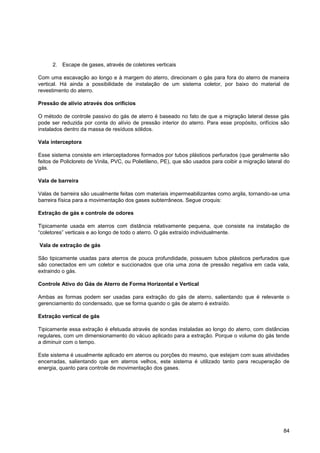 2. Escape de gases, através de coletores verticais

Com uma escavação ao longo e à margem do aterro, direcionam o gás para fora do aterro de maneira
vertical. Há ainda a possibilidade de instalação de um sistema coletor, por baixo do material de
revestimento do aterro.

Pressão de alívio através dos orifícios

O método de controle passivo do gás de aterro é baseado no fato de que a migração lateral desse gás
pode ser reduzida por conta do alívio de pressão interior do aterro. Para esse propósito, orifícios são
instalados dentro da massa de resíduos sólidos.

Vala interceptora

Esse sistema consiste em interceptadores formados por tubos plásticos perfurados (que geralmente são
feitos de Policloreto de Vinila, PVC, ou Polietileno, PE), que são usados para coibir a migração lateral do
gás.

Vala de barreira

Valas de barreira são usualmente feitas com materiais impermeabilizantes como argila, tornando-se uma
barreira física para a movimentação dos gases subterrâneos. Segue croquis:

Extração de gás e controle de odores

Tipicamente usada em aterros com distância relativamente pequena, que consiste na instalação de
“coletores” verticais e ao longo de todo o aterro. O gás extraído individualmente.

Vala de extração de gás

São tipicamente usadas para aterros de pouca profundidade, possuem tubos plásticos perfurados que
são conectados em um coletor e succionados que cria uma zona de pressão negativa em cada vala,
extraindo o gás.

Controle Ativo do Gás de Aterro de Forma Horizontal e Vertical

Ambas as formas podem ser usadas para extração do gás de aterro, salientando que é relevante o
gerenciamento do condensado, que se forma quando o gás de aterro é extraído.

Extração vertical de gás

Tipicamente essa extração é efetuada através de sondas instaladas ao longo do aterro, com distâncias
regulares, com um dimensionamento do vácuo aplicado para a extração. Porque o volume do gás tende
a diminuir com o tempo.

Este sistema é usualmente aplicado em aterros ou porções do mesmo, que estejam com suas atividades
encerradas, salientando que em aterros velhos, este sistema é utilizado tanto para recuperação de
energia, quanto para controle de movimentação dos gases.




                                                                                                        84
 