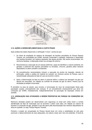 3.12. AÇÕES A SEREM IMPLEMENTADAS A CURTO PRAZO

Após análise dos dados disponíveis e verificação “in loco”, conclui-se que:

    1. As obras de ampliação do sistema de drenagem de líquidos percolados do Parque Raposo
       Tavares, em contratação por SVMA, deverão contemplar a captação, tratamento e destinação
       dos líquidos lixiviados, por sistema separador das águas pluviais, não sendo recomendado, em
       nenhuma hipótese, a disposição direta nos córregos do entorno.

    2. Recomenda-se a execução de um estudo preliminar, capaz de identificar o volume existente, em
       geração e potencial dos líquidos percolados ou lixiviados, chorume, gerados pelos resíduos
       depositados no aterro sanitário considerado.

    3. Os procedimentos recomendados incluem a execução de pontos de inspeção, através de
       perfuração, coleta e análise de material do subsolo, em diversos pontos do Parque, para a
       caracterização adequada da fase em que se encontra o aterro.

    4. Após a determinação da fase do aterro é possível definir o sistema de drenagem de gás que
       deverá ser executado, em relação ao controle de emissão de gás do aterro, mesmo que as
       atividades já estejam encerradas.

É prioritário na área de estudo, pois envolve a minimização do risco de contaminação direta pela
população usuária, principalmente das crianças. É um procedimento imprescindível que deve ser
conduzido por SVMA, imediatamente, independentemente da aprovação da Operação Urbana em
questão.

3.13. ADEQUAÇÃO DAS ATIVIDADES A SEREM PROPOSTAS NO PARQUE ÀS CONDIÇÕES DO
SOLO

Nenhuma atividade poderá ser desenvolvida com segurança no local sem antes haver a correta
identificação da fase de maturação que se encontra o aterro (sub solo), em relação ao volume de
líquidos e a produção de gás, gerados e que irão gerar pela decomposição dos resíduos depositados na
área em questão, ou seja, Parque Raposo Tavares.

Portanto o projeto de recuperação do Parque deverá levar em conta a estabilidade do solo para
promover o desenvolvimento de usos adequados, de cultura e lazer sem risco de acidentes. O local de




                                                                                                 85
 