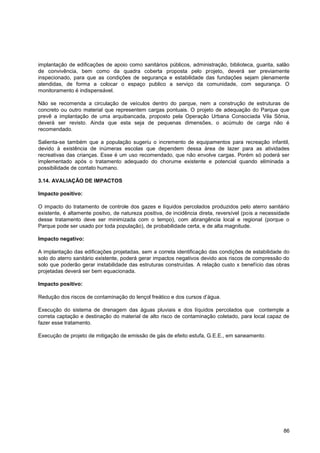 implantação de edificações de apoio como sanitários públicos, administração, biblioteca, guarita, salão
de convivência, bem como da quadra coberta proposta pelo projeto, deverá ser previamente
inspecionado, para que as condições de segurança e estabilidade das fundações sejam plenamente
atendidas, de forma a colocar o espaço publico a serviço da comunidade, com segurança. O
monitoramento é indispensável.

Não se recomenda a circulação de veículos dentro do parque, nem a construção de estruturas de
concreto ou outro material que representem cargas pontuais. O projeto de adequação do Parque que
prevê a implantação de uma arquibancada, proposto pela Operação Urbana Consociada Vila Sônia,
deverá ser revisto. Ainda que esta seja de pequenas dimensões, o acúmulo de carga não é
recomendado.

Salienta-se também que a população sugeriu o incremento de equipamentos para recreação infantil,
devido à existência de inúmeras escolas que dependem dessa área de lazer para as atividades
recreativas das crianças. Esse é um uso recomendado, que não envolve cargas. Porém só poderá ser
implementado após o tratamento adequado do chorume existente e potencial quando eliminada a
possibilidade de contato humano.

3.14. AVALIAÇÃO DE IMPACTOS

Impacto positivo:

O impacto do tratamento de controle dos gazes e líquidos percolados produzidos pelo aterro sanitário
existente, é altamente positvo, de natureza positiva, de incidência direta, reversível (pois a necessidade
desse tratamento deve ser minimizada com o tempo), com abrangência local e regional (porque o
Parque pode ser usado por toda população), de probabilidade certa, e de alta magnitude.

Impacto negativo:

A implantação das edificações projetadas, sem a correta identificação das condições de estabilidade do
solo do aterro sanitário existente, poderá gerar impactos negativos devido aos riscos de compressão do
solo que poderão gerar instabilidade das estruturas construídas. A relação custo x benefício das obras
projetadas deverá ser bem equacionada.

Impacto positivo:

Redução dos riscos de contaminação do lençol freático e dos cursos d‟água.

Execução do sistema de drenagem das águas pluviais e dos líquidos percolados que contemple a
correta captação e destinação do material de alto risco de contaminação coletado, para local capaz de
fazer esse tratamento.

Execução de projeto de mitigação de emissão de gás de efeito estufa, G.E.E., em saneamento.




                                                                                                       86
 