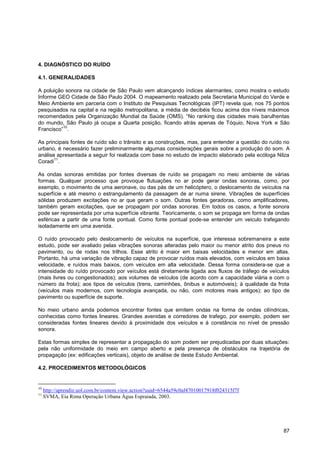 4. DIAGNÓSTICO DO RUÍDO

4.1. GENERALIDADES

A poluição sonora na cidade de São Paulo vem alcançando índices alarmantes, como mostra o estudo
Informe GEO Cidade de São Paulo 2004. O mapeamento realizado pela Secretaria Municipal do Verde e
Meio Ambiente em parceria com o Instituto de Pesquisas Tecnológicas (IPT) revela que, nos 75 pontos
pesquisados na capital e na região metropolitana, a média de decibéis ficou acima dos níveis máximos
recomendados pela Organização Mundial da Saúde (OMS). “No ranking das cidades mais barulhentas
do mundo, São Paulo já ocupa a Quarta posição, ficando atrás apenas de Tóquio, Nova York e São
          10
Francisco” .

As principais fontes de ruído são o trânsito e as construções, mas, para entender a questão do ruído no
urbano, é necessário fazer preliminarmente algumas considerações gerais sobre a produção do som. A
análise apresentada a seguir foi realizada com base no estudo de impacto elaborado pela ecóloga Nilza
       11
Coradi .

As ondas sonoras emitidas por fontes diversas de ruído se propagam no meio ambiente de várias
formas. Qualquer processo que provoque flutuações no ar pode gerar ondas sonoras, como, por
exemplo, o movimento de uma aeronave, ou das pás de um helicóptero, o deslocamento de veículos na
superfície e até mesmo o estrangulamento da passagem de ar numa sirene. Vibrações de superfícies
sólidas produzem excitações no ar que geram o som. Outras fontes geradoras, como amplificadores,
também geram excitações, que se propagam por ondas sonoras. Em todos os casos, a fonte sonora
pode ser representada por uma superfície vibrante. Teoricamente, o som se propaga em forma de ondas
esféricas a partir de uma fonte pontual. Como fonte pontual pode-se entender um veiculo trafegando
isoladamente em uma avenida.

O ruído provocado pelo deslocamento de veículos na superfície, que interessa sobremaneira a este
estudo, pode ser avaliado pelas vibrações sonoras alteradas pelo maior ou menor atrito dos pneus no
pavimento, ou de rodas nos trilhos. Esse atrito é maior em baixas velocidades e menor em altas.
Portanto, há uma variação de vibração capaz de provocar ruídos mais elevados, com veículos em baixa
velocidade, e ruídos mais baixos, com veículos em alta velocidade. Dessa forma considera-se que a
intensidade do ruído provocado por veículos está diretamente ligada aos fluxos de tráfego de veículos
(mais livres ou congestionados); aos volumes de veículos (de acordo com a capacidade viária e com o
número da frota); aos tipos de veículos (trens, caminhões, ônibus e automóveis); à qualidade da frota
(veículos mais modernos, com tecnologia avançada, ou não, com motores mais antigos); ao tipo de
pavimento ou superfície de suporte.

No meio urbano ainda podemos encontrar fontes que emitem ondas na forma de ondas cilíndricas,
conhecidas como fontes lineares. Grandes avenidas e corredores de trafego, por exemplo, podem ser
consideradas fontes lineares devido à proximidade dos veículos e à constância no nível de pressão
sonora.

Estas formas simples de representar a propagação do som podem ser prejudicadas por duas situações:
pela não uniformidade do meio em campo aberto e pela presença de obstáculos na trajetória de
propagação (ex: edificações verticais), objeto de análise de deste Estudo Ambiental.

4.2. PROCEDIMENTOS METODOLÓGICOS


10
     http://aprendiz.uol.com.br/content.view.action?uuid=6544a59c0af47010017918f024315f7f
11
     SVMA, Eia Rima Operação Urbana Água Espraiada, 2003.




                                                                                                    87
 