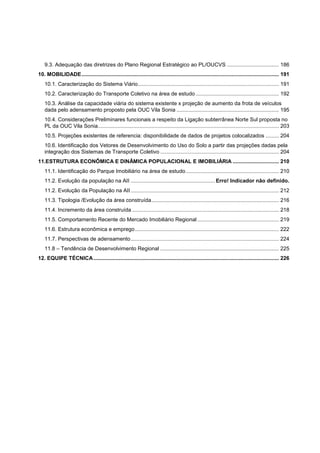 9.3. Adequação das diretrizes do Plano Regional Estratégico ao PL/OUCVS ................................... 186
10. MOBILIDADE ..................................................................................................................................... 191
   10.1. Caracterização do Sistema Viário ............................................................................................... 191
   10.2. Caracterização do Transporte Coletivo na área de estudo ........................................................ 192
   10.3. Análise da capacidade viária do sistema existente x projeção de aumento da frota de veículos
   dada pelo adensamento proposto pela OUC Vila Sonia ..................................................................... 195
   10.4. Considerações Preliminares funcionais a respeito da Ligação subterrânea Norte Sul proposta no
   PL da OUC Vila Sonia .......................................................................................................................... 203
   10.5. Projeções existentes de referencia: disponibilidade de dados de projetos colocalizados ......... 204
   10.6. Identificação dos Vetores de Desenvolvimento do Uso do Solo a partir das projeções dadas pela
   integração dos Sistemas de Transporte Coletivo ................................................................................ 204
11.ESTRUTURA ECONÔMICA E DINÂMICA POPULACIONAL E IMOBILIÁRIA ............................... 210
   11.1. Identificação do Parque Imobiliário na área de estudo ............................................................... 210
   11.2. Evolução da população na AII ......................................................... Erro! Indicador não definido.
   11.2. Evolução da População na AII .................................................................................................... 212
   11.3. Tipologia /Evolução da área construída ...................................................................................... 216
   11.4. Incremento da área construída ................................................................................................... 218
   11.5. Comportamento Recente do Mercado Imobiliário Regional ....................................................... 219
   11.6. Estrutura econômica e emprego ................................................................................................. 222
   11.7. Perspectivas de adensamento .................................................................................................... 224
   11.8 – Tendência de Desenvolvimento Regional ................................................................................ 225
12. EQUIPE TÉCNICA ............................................................................................................................. 226
 