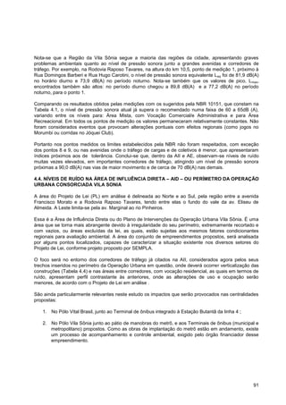 Nota-se que a Região da Vila Sônia segue a maioria das regiões da cidade, apresentando graves
problemas ambientais quanto ao nível de pressão sonora junto a grandes avenidas e corredores de
tráfego. Por exemplo, na Rodovia Raposo Tavares, na altura do km 10,5, ponto de medição 1, próximo à
Rua Domingos Barberi e Rua Hugo Carotini, o nível de pressão sonora equivalente L eq foi de 81,9 dB(A)
no horário diurno e 73,9 dB(A) no período noturno. Nota-se também que os valores de pico, Lmax,
encontrados também são altos: no período diurno chegou a 89,8 dB(A) e a 77,2 dB(A) no período
noturno, para o ponto 1.

Comparando os resultados obtidos pelas medições com os sugeridos pela NBR 10151, que constam na
Tabela 4.1, o nível de pressão sonora atual já supera o recomendado numa faixa de 60 a 65dB (A),
variando entre os níveis para: Área Mista, com Vocação Comercial/e Administrativa e para Área
Recreacional. Em todos os pontos de medição os valores permaneceram relativamente constantes. Não
foram considerados eventos que provocam alterações pontuais com efeitos regionais (como jogos no
Morumbi ou corridas no Jóquei Club).

Portanto nos pontos medidos os limites estabelecidos pela NBR não foram respeitados, com exceção
dos pontos 8 e 9, ou nas avenidas onde o tráfego de cargas e de coletivos é menor, que apresentaram
índices próximos aos de tolerância. Conclui-se que, dentro da AII e AE, observam-se níveis de ruído
muitas vezes elevados, em importantes corredores de tráfego, atingindo um nível de pressão sonora
próximas a 90,0 dB(A) nas vias de maior movimento e de cerca de 70 dB(A) nas demais.

4.4. NÍVEIS DE RUÍDO NA ÁREA DE INFLUÊNCIA DIRETA – AID – OU PERÍMETRO DA OPERAÇÃO
URBANA CONSORCIADA VILA SONIA

A área do Projeto de Lei (PL) em análise é delineada ao Norte e ao Sul, pela região entre a avenida
Francisco Morato e a Rodovia Raposo Tavares, tendo entre elas o fundo do vale da av. Eliseu de
Almeida. A Leste limita-se pela av. Marginal ao rio Pinheiros.

Essa é a Área de Influência Direta ou do Plano de Intervenções da Operação Urbana Vila Sônia. É uma
área que se torna mais abrangente devido à irregularidade do seu perímetro, extremamente recortado e
com vazios, ou áreas excluídas da lei, as quais, estão sujeitas aos mesmos fatores condicionantes
regionais para avaliação ambiental. A área do conjunto de empreendimentos propostos, será analisada
por alguns pontos localizados, capazes de caracterizar a situação existente nos diversos setores do
Projeto de Lei, conforme projeto proposto por SEMPLA.

O foco será no entorno dos corredores de tráfego já citados na AII, considerados agora pelos seus
trechos inseridos no perímetro da Operação Urbana em questão, onde deverá ocorrer verticalização das
construções (Tabela 4.4) e nas áreas entre corredores, com vocação residencial, as quais em termos de
ruído, apresentam perfil contrastante às anteriores, onde as alterações de uso e ocupação serão
menores, de acordo com o Projeto de Lei em análise .

São ainda particularmente relevantes neste estudo os impactos que serão provocados nas centralidades
propostas:

   1. No Pólo Vital Brasil, junto ao Terminal de ônibus integrado à Estação Butantã da linha 4 ;

   2. No Pólo Vila Sônia junto ao pátio de manobras do metrô, e aos Terminais de ônibus (municipal e
      metropolitano) propostos. Como as obras de implantação do metrô estão em andamento, existe
      um processo de acompanhamento e controle ambiental, exigido pelo órgão financiador desse
      empreendimento.




                                                                                                   91
 