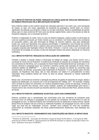 4.6.2. IMPACTO POSITIVO NO RUÍDO: REDUÇÃO DA CIRCULAÇÃO DE VEÍCULOS INDIVIDUAIS E
DE ÔNIBUS PROVOCADA PELA IMPLANTAÇÃO DO METRÔ

Essa melhoria citada no item anterior deverá ser reforçada pela linha 4 do metrô, que, como transporte
de massa, ou seja, com maior capacidade de transporte de passageiros, deverá atrair um número
significativo de pessoas que tenderão a deixar os veículos individuais, devido à possibilidade de ganhar
tempo para ir à área central de SP, bem como às demais regiões Norte, Leste e Sul através da rede de
transporte integrada, com a conclusão da linha 4.

Portanto a implantação do metrô, como no caso do Sistema Integrado, poderá auxiliar na diminuição do
ruído de superfície provocado por fontes móveis que se constituem nas fontes lineares dos corredores
de transporte coletivo, seja pela diminuição do tráfego de veículos coletivos, seja pela substituição
modal, que, ainda que represente uma pequena porcentagem, é significativa, pois somada aos demais
fatores de redução permitirá aliviar o sistema viário para acomodar a nova demanda pelo incremento da
ocupação proposta pela Operação Urbana Vila Sônia. Portanto o nível de ruído a ser provocado pelo
incremento da circulação de veículos na área da Operação Urbana não deverá ultrapassar os índices já
verificados.

4.6.3. IMPACTO POSITIVO: REDUÇÃO DA CIRCULAÇÃO DE CAMINHÕES

Também é positivo o impacto relativo à diminuição do tráfego de cargas, que deverá ocorrer com a
conclusão do trecho Sul do Rodoanel. A tendência já verificada de redução da circulação de caminhões
nos corredores da Vila Sônia, com a operação do trecho Oeste do Rodoanel deverá ser acentuada. É um
impacto sensível à população local, que comenta o benefício gerado pela operação do trecho Oeste:
                                13
conforme relatório da AMAPAR : “... o alívio de tráfego e a redução do trânsito de caminhões pela
Avenida Eliseu de Almeida, propiciados pela implantação do Rodoanel”. O ruído gerado pelos veículos
pesados, de freqüência mais baixa, são os mais elevados (ver tabela 4.1) principalmente na baixa
velocidade. Esse problema deverá ser menor na área de estudo, reduzindo os índices atualmente
verificados.

Nesse caso, recomenda-se incentivar a aplicação de políticas de gestão de demanda de cargas, aliada à
logística de distribuição, em conjunto com a Cia de Engenharia de Tráfego, CET. Por exemplo, medidas
como controle de acesso de caminhões, em horários predeterminados, pontos de descarga, controle do
tamanho do tamanho dos veículos, entre outras medidas, poderão ser implementadas para reduzir o
impacto sonoro dos veículos de porte que deverão adentrar a área urbana de São Paulo, através da área
de estudo.

4.6.4. IMPACTO POSITIVO: BARREIRAS ACÚSTICAS JUNTO AOS CORREDORES

Pode-se considerar que a verticalização das construções junto aos corredores de transporte pode
funcionar como um anteparo à propagação do som gerado nos corredores. De certa forma no caso da
propagação do som, os edifícios lindeiros aos corredores tornam-se obstáculos á ondas sonoras. Apesar
dessa forma de anteparo não ser contínua ou realmente impeditiva, da propagação do som, não se pode
negar que esse tipo de implantação, funciona também como anteparo ao ruído dos corredores,
preservando as condições existentes nas áreas predominantemente residenciais, mais afastadas dos
mesmos.

4.6.5. IMPACTO NEGATIVO: ADENSAMENTO DAS CONSTRUÇÕES EM ÁREAS JÁ IMPACTADAS

13
  Relatório da AMAPAR – Associação dos Moradores Amigos do Parque da Previdência - 21 de agosto de 2006 -
fornecido por SVMA à SEMPLA: „Questionamentos da AMAPAR referentes ao impacto da Operação Urbana Vila
Sonia : parâmetros locais para o EIARIMA‟.




                                                                                                       97
 