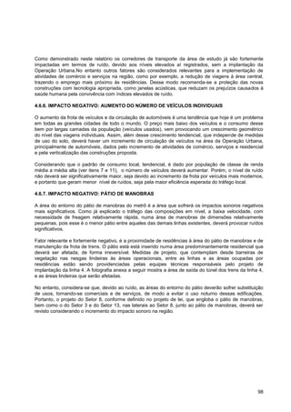 Como demonstrado neste relatório os corredores de transporte da área de estudo já são fortemente
impactadas em termos de ruído, devido aos níveis elevados aí registrados, sem a implantação da
Operação Urbana.No entanto outros fatores são considerados relevantes para a implementação de
atividades de comércio e serviços na região, como por exemplo, a redução de viagens à área central,
trazendo o emprego mais próximo às residências. Desse modo recomenda-se a proteção das novas
construções com tecnologia apropriada, como janelas acústicas, que reduzam os prejuízos causados à
saúde humana pela convivência com índices elevados de ruído.

4.6.6. IMPACTO NEGATIVO: AUMENTO DO NÚMERO DE VEÍCULOS INDIVIDUAIS

O aumento da frota de veículos e da circulação de automóveis é uma tendência que hoje é um problema
em todas as grandes cidades de todo o mundo. O preço mais baixo dos veículos e o consumo desse
bem por largas camadas da população (veículos usados), vem provocando um crescimento geométrico
do nível das viagens individuais. Assim, além desse crescimento tendencial, que independe de medidas
de uso do solo, deverá haver um incremento de circulação de veículos na área da Operação Urbana,
principalmente de automóveis, dados pelo incremento de atividades de comércio, serviços e residencial
e pela verticalização das construções proposta.

Considerando que o padrão de consumo local, tendencial, é dado por população de classe de renda
média a média alta (ver itens 7 e 11), o número de veículos deverá aumentar. Porém, o nível de ruído
não deverá ser significativamente maior, seja devido ao incremento da frota por veículos mais modernos,
e portanto que geram menor nível de ruídos, seja pela maior eficiência esperada do tráfego local.

4.6.7. IMPACTO NEGATIVO: PÁTIO DE MANOBRAS

A área do entorno do pátio de manobras do metrô é a área que sofrerá os impactos sonoros negativos
mais significativos. Como já explicado o tráfego das composições em nível, a baixa velocidade, com
necessidade de freagem relativamente rápida, numa área de manobras de dimensões relativamente
pequenas, pois esse é o menor pátio entre aqueles das demais linhas existentes, deverá provocar ruídos
significativos.

Fator relevante e fortemente negativo, é a proximidade de residências à área do pátio de manobras e de
manutenção da frota de trens. O pátio está está inserido numa área predominantemente residencial que
deverá ser afetada, de forma irreversível. Medidas de projeto, que contemplam desde barreiras de
vegetação nas nesgas lindeiras às áreas operacionais, entre as linhas e as áreas ocupadas por
residências estão sendo providenciadas pelas equipes técnicas responsáveis pelo projeto de
implantação da linha 4. A fotografia anexa a seguir mostra a área de saída do túnel dos trens da linha 4,
e as áreas lindeiras que serão afetadas.

No entanto, considera-se que, devido ao ruído, as áreas do entorno do pátio deverão sofrer substituição
de usos, tornando-se comerciais e de serviços, de modo a evitar o uso noturno dessas edificações.
Portanto, o projeto do Setor 8, conforme definido no projeto de lei, que engloba o pátio de manobras,
bem como o do Setor 3 e do Setor 13, nas laterais ao Setor 8, junto ao pátio de manobras, deverá ser
revisto considerando o incremento do impacto sonoro na região.




                                                                                                      98
 