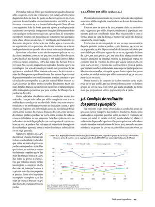 Do total de mães de filhos que manifestaram quadro clínico de                           3.5.c. Óbitos por sífilis (gráfico 3.24.)
sífilis congênita, 17,9% não realizaram o pré-natal, 54,6% tiveram o
diagnóstico feito na hora do parto ou da curetagem, em 23,0% os                                  Os indicadores comentados na presente subseção não englobam
parceiros foram tratados concomitantemente e em 86,8% ou não                                 somente a sífilis congênita, mas também as demais formas dessa
fizeram o tratamento ou se o fizeram foi inadequado. Neste último                            enfermidade.
caso, segundo a ficha do Sinan para este agravo, a inadequação de                                Entre os anos de 2001 e de 2007, vieram a falecer, em todo o
tratamento corresponde às seguintes situações: i) tratamento feito                           país, 745 pessoas por sífilis. Proporcionalmente à população, este
com qualquer medicamento que não a penicilina; ii) tratamento                                número pode ser considerado baixo. Mas relacionando-o com as
incompleto mesmo com penicilina; iii) tratamento não adequado                                formas atuais de cura da doença, o número de casos não deixa de
para a fase clínica da doença; iv) instituição do tratamento 30                              causar certa consternação.
dias antes do parto; v) elevação nos títulos após o tratamento,                                  Em termos da decomposição de cor ou raça no somatório
no seguimento; vi) os parceiros não foram tratados, ou o foram                               daquele período: pretos & pardos, 45,1%; brancos, 34,1%; cor ou
inadequadamente ou quando não se tem a informação disponível.                                raça ignorada, 19,6%. O percentual de declarações de óbito por
     Quando os indicadores acima são decompostos pela cor ou raça                            mortalidade por sífilis com registro de cor ou raça ignorada declinou
da criança enferma, constata-se que, no caso dos filhos brancos,                             de 21,8%, em 2001, para 12,4%, em 2007. Esta alteração não teve
12,6% das mães não haviam realizado o pré-natal. Entre os filhos                             maiores impactos na presença relativa da população branca no
pretos & pardos enfermos, 17,6% das mães não haviam feito o                                  conjunto total de registros de óbitos por aquele vetor: 37,8%, em
pré-natal. No caso dos diagnósticos realizados durante o parto ou                            2001, 35,4%, em 2007. O mesmo não ocorreu entre os pretos & pardos,
a curetagem (ou seja, depois do pré-natal), este percentual foi de                           que tiveram mais bem evidenciada a sua especial participação nos
45,4% entre as mães de filhos brancos enfermos, e de 56,1% entre as                          falecimentos ocorridos por aquele agravo. Assim, o peso dos pretos
mães de filhos pretos & pardos enfermos. Em termos do percentual                             & pardos, no total de mortes por sífilis, aumentou de 39,5% em 2001
de parceiros tratados concomitantemente às mães, constata-se que                             para 50,4% em 2007.
tal indicador correspondeu a 27,4% das mães de filhos brancos e a                                Dessa maneira, do conjunto de dados extraídos desta seção,
21,2% das mães de filhos pretos & pardos. Finalmente, 83,6% das                              pode-se ver que a sífilis, em suas diversas formas, entre os distintos
mães de filhos brancos ou não fizeram ou fizeram o tratamento para                           grupos de cor ou raça, é um vetor que acaba incidindo de forma
sífilis inadequado, percentual que para as mães de filhos pretos &                           mais que proporcional sobre a população preta & parda.
pardos foi de 87,8%.
     Outro indicador elucidativo sobre as condições sociais das
mães de crianças infectadas por sífilis congênita vem a ser a                                        3.6. Condição de realização
análise de sua condição de escolaridade. Neste caso, mais uma vez
ressaltam-se os problemas presentes no indicador. Assim, o peso                                      dos partos e puerpério
relativo de registros sem informação acerca da escolaridade foi de                               Na presente seção serão observadas as condições gerais de
26,6%, entre as mães de crianças brancas; de 27,2%, entre as mães                            gestação, parto e puerpério das mulheres brasileiras. Assim, serão
de crianças pretas & pardas e de 31,2%, entre as mães de todas as                            analisadas as seguintes questões sobre as mães: i) realização de
crianças infectadas no seu conjunto. Esta discrepância entre os                              exame pré-natal; ii) estado civil; iii) escolaridade; iv) idade; v)
indicadores do total da população e os contingentes de cor ou raça                           tratamento dispensado à gestante. Os quatro primeiros indicadores
branca e preta & parda se deu pela especial intensidade dos registros                        estarão baseados nos indicadores do Sinasc 2007, tomando-se como
de escolaridade ignorada entre as mães de crianças infectadas de                             referência os grupos de cor ou raça dos filhos nascidos vivos, ao
cor ou raça ignorada.
     Segundo a tabela 3.20, 2,4%
                                            Gráfico 3.24. População residente com Declaração de Óbito por sífilis, segundo os grupos de cor ou raça selecionados
das mães de crianças brancas não                  (brancos, pretos & pardos e cor ou raça ignorada), Brasil, 2001-2007 (em número de Declarações de Óbitos)
tinham escolaridade, indi­ ador
                            c
que entre as mães de pretas &
pardas correspondeu a 2,9%. Das
que tinham, no máxi­mo, o ensino
fundamental completo: 53,6% das
mães de crianças brancas e 54,7%
das mães de pretas & pardas.
Das que tinham o ensino médio
incompleto e completo: 16,2%
das mães de crianças brancas e
14,9% das mães de crianças pretas
& pardas. Com nível superior
incompleto e completo: 1,3% das
mães de crianças brancas e 0,4%
das mães de crianças pretas &          Fonte: Ministério da Saúde, DATASUS, microdados SIM
pardas.                                Tabulações LAESER: Fichário das Desigualdades Raciais
                                          Nota: a população total inclui os indivíduos de cor ou raça amarela e indígena




                                                                                                                            Saúde sexual e reprodutiva  105
 