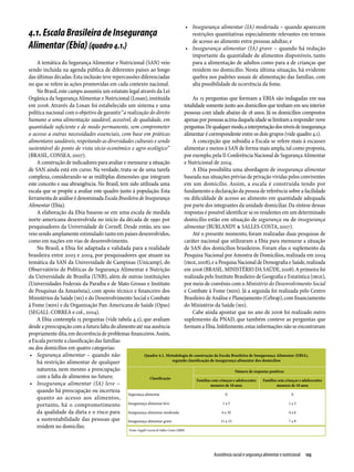 •	 Insegurança alimentar (IA) moderada – quando aparecem
4.1. Escala Brasileira de Insegurança                                                                  restrições quantitativas especialmente relevantes em termos
                                                                                                       de acesso ao alimento entre pessoas adultas; e
Alimentar (Ebia) (quadro 4.1.)                                                                      •	 Insegurança alimentar (IA) grave – quando há redução
                                                                                                       importante da quantidade de alimentos disponíveis, tanto
    A temática da Segurança Alimentar e Nutricional (SAN) veio                                         para a alimentação de adultos como para a de crianças que
sendo incluída na agenda pública de diferentes países ao longo                                         residem no domicílio. Nesta última situação, há evidente
das últimas décadas. Esta inclusão teve repercussões diferenciadas                                     quebra nos padrões usuais de alimentação das famílias, com
no que se refere às ações promovidas em cada contexto nacional.                                        alta possibilidade de ocorrência da fome.
    No Brasil, este campo assumiu um estatuto legal através da Lei
Orgânica da Segurança Alimentar e Nutricional (Losan), instituída                     As 15 perguntas que formam a EBIA são indagadas em sua
em 2006. Através da Losan foi estabelecido um sistema e uma                      totalidade somente junto aos domicílios que tenham em seu interior
política nacional com o objetivo de garantir “a realização do direito            pessoas com idade abaixo de 18 anos. Já os domicílios compostos
humano a uma alimentação saudável, acessível, de qualidade, em                   apenas por pessoas acima daquela idade se limitam a responder nove
quantidade suficiente e de modo permanente, sem comprometer                      perguntas. De qualquer modo, a interpretação dos níveis de insegurança
o acesso a outras necessidades essenciais, com base em práticas                  alimentar é correspondente entre os dois grupos (vide quadro 4.1).
alimentares saudáveis, respeitando as diversidades culturais e sendo                  A concepção que subsidia a Escala se refere mais à escassez
sustentável do ponto de vista sócio-econômico e agro-ecológico”                  alimentar e menos à SAN de forma mais ampla, tal como proposta,
(BRASIL, CONSEA, 2007).                                                          por exemplo, pela II Conferência Nacional de Segurança Alimentar
    A construção de indicadores para avaliar e mensurar a situação               e Nutricional de 2004.
de SAN ainda está em curso. Na verdade, trata-se de uma tarefa                        A Ebia possibilita uma abordagem de insegurança alimentar
complexa, considerando-se as múltiplas dimensões que integram                    baseada nas situações prévias de privação vividas pelos conviventes
este conceito e sua abrangência. No Brasil, tem sido utilizada uma               em um domicílio. Assim, a escala é construída tendo por
escala que se propõe a avaliar este quadro junto à população. Esta               fundamento a declaração da pessoa de referência sobre a facilidade
ferramenta de análise é denominada Escala Brasileira de Insegurança              ou dificuldade de acesso ao alimento em quantidade adequada
Alimentar (Ebia).                                                                por parte dos integrantes da unidade domiciliar. Da síntese dessas
    A elaboração da Ebia baseou-se em uma escala de medida                       respostas é possível identificar se os residentes em um determinado
norte-americana desenvolvida no início da década de 1990 por                     domicílio estão em situação de segurança ou de insegurança
pesquisadores da Universidade de Cornell. Desde então, seu uso                   alimentar (BURLANDY & SALLES-COSTA, 2007).
veio sendo amplamente estimulado tanto em países desenvolvidos,                       Até o presente momento, foram realizadas duas pesquisas de
como em nações em vias de desenvolvimento.                                       caráter nacional que utilizaram a Ebia para mensurar a situação
    No Brasil, a Ebia foi adaptada e validada para a realidade                   de SAN dos domicílios brasileiros. Foram elas o suplemento da
brasileira entre 2003 e 2004, por pesquisadores que atuam na                     Pesquisa Nacional por Amostra de Domicílios, realizada em 2004
temática da SAN da Universidade de Campinas (Unicamp), do                        (IBGE, 2008), e a Pesquisa Nacional de Demografia e Saúde, realizada
Observatório de Políticas de Segurança Alimentar e Nutrição                      em 2006 (BRASIL. MINISTÉRIO DA SAÚDE, 2008). A primeira foi
da Universidade de Brasília (UNB), além de outras instituições                   realizada pelo Instituto Brasileiro de Geografia e Estatística (IBGE),
(Universidades Federais da Paraíba e de Mato Grosso e Instituto                  por meio de convênio com o Ministério do Desenvolvimento Social
de Pesquisas da Amazônia), com apoio técnico e financeiro dos                    e Combate à Fome (MDS). Já a segunda foi realizada pelo Centro
Ministérios da Saúde (MS) e do Desenvolvimento Social e Combate                  Brasileiro de Análise e Planejamento (Cebrap), com financiamento
à Fome (MDS) e da Organização Pan-Americana de Saúde (Opas)                      do Ministério da Saúde (MS).
(SEGALL-CORREA e col., 2004).                                                         Cabe ainda apontar que no ano de 2006 foi realizado outro
    A Ebia contempla 15 perguntas (vide tabela 4.2), que avaliam                 suplemento da PNAD, que também conteve as perguntas que
desde a preocupação com a futura falta do alimento até sua ausência              formam a Ebia. Infelizmente, estas informações não se encontravam
propriamente dita, em decorrência de problemas financeiros. Assim,
a Escala permite a classificação das famílias
ou dos domicílios em quatro categorias:
 •	 Segurança alimentar – quando não                     Quadro 4.1. Metodologia de construção da Escala Brasileira de Insegurança Alimentar (EBIA),
    há restrição alimentar de qualquer                                     segundo classificação de insegurança alimentar dos domicílios

    natureza, nem mesmo a preocupação                                                                           Número de respostas positivas
    com a falta de alimentos no futuro;                      Classificação               Famílias com crianças e adolescentes  Famílias sem crianças e adolescentes
 •	 Insegurança alimentar (IA) leve –                                                            menores de 18 anos                     menores de 18 anos
    quando há preocupação ou incerteza
                                                Segurança alimentar                                        0                                    0
    quanto ao acesso aos alimentos,
    portanto, há o comprometimento Insegurança alimentar leve                                            1a5                                   1a3

    da qualidade da dieta e o risco para        Insegurança alimentar moderada                          6 a 10                                 4a6
    a sustentabilidade das pessoas que Insegurança alimentar grave                                     11 a 15                                 7a9
    residem no domicílio;
                                                       Fonte: Segall-Correa & Salles-Costa (2008)




                                                                                                                Assistência social e segurança alimentar e nutricional  125
 