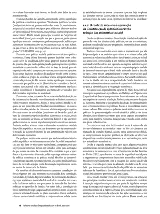 estas duas dimensões não fossem, no fundo, dois lados de uma               ao estabelecimento de novos consensos e pactos. Seja no plano
mesma moeda.                                                               das disputas entre as classes, seja no plano das contendas entre os
     Francisco Cardim de Carvalho, comentando sobre o significado          demais grupos de status social e políticos no interior da sociedade.
da política econômica, apontou: “Nenhuma política é neutra.
Qualquer iniciativa de governo redistribui renda (e, possivelmente,        1.1.d. O contexto sucessivo à aprovação
a riqueza) da sociedade em algum grau. Objetivos abstratos podem           da Constituição de 1988 foi favorável à
ser apresentados de forma neutra, mas políticas neutras simplesmente       redução das assimetrias sociais?
não existem”. Deste modo, prossegue o autor, ao “objetivo de
austeridade fiscal, por exemplo, em que o governo gasta apenas                 Conforme já mencionado, a Constituição brasileira de 1988, do
aquilo que arrecada com impostos, podem corresponder políticas que         ponto de vista dos direitos civis, políticos, sociais e econômicos,
aumentam os impostos sobre as pessoas mais ricas ou mais pobres,           pode ser considerada bastante progressista em termos de um amplo
ou que cortam a oferta de bens públicos a um ou a outro desses dois        conjunto de aspectos.
grupos” (CARVALHO, 2005, p. 34).                                               Todavia, é necessário ter-se em conta o momento em que ela
     Portanto, uma política social é parte inerente de uma política        foi promulgada e os períodos que viriam a ser vivenciados pela
econômica. Desta última dimensão partem decisões como tribu-               economia e pela sociedade brasileira desde então. Assim, se o final
tação (nível de incidência, sobre quais grupos); padrão de gastos          dos anos 1980 correspondeu a um período de fortalecimento da
do governo (de que modo, privilegiando quais segmentos); política          sociedade civil brasileira em oposição ao regime autoritário, por
monetária (expansão do crédito, nível da taxa de juros); grau de           outro lado, tal cenário se deu em meio ao colapso do próprio modelo
exposição do país à competição externa; entre outros aspectos.             de desenvolvimento que o Brasil vinha adotando desde a década
Todas estas decisões incidirão de qualquer modo sobre a forma              de 1930. Deste modo, caracterizaram o tempo histórico no qual
como as classes e grupos da sociedade irão se apropriar da riqueza         transcorreram os trabalhos da Assembleia Nacional Constituinte,
produzida pela nação. Do mesmo modo, aquilo que comumente                  a crise da dívida externa, a incapacidade do Estado brasileiro em
se entende por política social (Previdência e Assistência Social,          manter os investimentos necessários à expansão da infraestrutura
sistema educacional e de saúde etc.) inevitavelmente implicará             do país, a hiperinflação e a estagnação econômica.
custos econômicos e financeiros que terão de ser arcados por                   Nos anos 1990, especialmente a partir do Plano Real, o Brasil
determinados segmentos da sociedade.                                       conseguiu equacionar o problema da Balança de Pagamentos
     Por sua vez, estes processos de incremento da distribuição, ou        (capacidade de honrar compromissos financeiros com os credores
da concentração, da renda retroalimentarão a dinâmica assumida             estrangeiros) e controlar a inflação. Todavia, este processo de ajuste
pelos processos produtivos. Assim, o modo como a renda e a ri-             da economia brasileira se deu através da adoção de um receituário
queza de um país estão distribuídas (ou concentradas) se associa           que se fundamentou em políticas fiscais e monetárias muito
a determinados padrões de consumo, abrindo espaço para que os              conservadoras. Dito em outras palavras, desde então, marcaram as
diversos setores de atividades (produtores de bens de capital, de          políticas do governo o rígido controle do déficit público e os juros
bens de consumo conspícuo das elites econômicas e sociais, ou de           elevados, neste último caso tanto para atrair capitais estrangeiros
bens de consumo de massa de natureza durável e não durável)                como para manter a economia desaquecida, evitando assim a volta
ganhem maior ou menor impulso comparativamente aos demais.                 dos picos inflacionários.
Portanto, analisar a forma como as dimensões econômicas e sociais              O cenário acima não foi favorável nem à retomada do
das políticas públicas se associam é o mesmo que se compreender            desenvolvimento econômico nem ao fortalecimento do
o modelo de desenvolvimento de um determinado país em um                   mercado de trabalho formal. Assim, nesse contexto tão difícil,
determinado momento.                                                       os compromissos do poder público na efetivação de diversos
     De qualquer modo, ao se assumir que as dimensões sociais das          dispositivos constitucionais passaram a ser revisados por parte
políticas públicas estão imersas nas decisões de políticas econômi-        das autoridades econômicas.
cas, isso não deve ser visto como equivalente à compreensão de que             Desde a segunda metade dos anos 1990, alguns princípios
os processos históricos devam ser tomados como pura derivação              constitucionais vieram sendo subvertidos pelas autoridades da área
do que ocorre na esfera da economia. Pelo contrário, o que se quer         econômica, tal como ocorreu com a Desvinculação das Receitas
destacar é justamente a dimensão política que rege ambas as esferas:       da União (DRU), que desviou recursos da seguridade social para
da política econômica e da política social. Modelos de desenvol-           o pagamento de compromissos financeiros assumidos pelo Estado
vimento não nascem espontaneamente, seja como resultantes das              brasileiro (especialmente com a rolagem dos custos da dívida
forças do mercado, seja por conta de uma ação supostamente isenta          interna, crescente, por causa do elevado nível da taxa de juros
ou neutra da burocracia do Estado.                                         Selic, que remunera os títulos da dívida pública) e as sucessivas
     Os modelos de desenvolvimento expressam correlações de                reformas da Previdência Social, que reduziram diversos direitos
forças vigentes em cada momento na sociedade. Esta correlação,             sociais inicialmente previstos na Carta Magna.
por um lado, é produto da potencialidade de mobilização das classes            Desse modo, muitas vezes, em termos práticos, na aplicação
e grupos sociais em nome da defesa de determinados interesses              dos princípios constitucionais, ocorreu um movimento contrário
e de fazê-los se refletir nos processos de tomada das decisões             à intenção originalmente prevista por parte do legislador no que
políticas no aparelho de Estado. Por outro lado, a correlação de           tange à concepção de seguridade social. Assim, se nos dispositivos
forças também abrange a capacidade dos diversos atores sociais em          constitucionais há a expressa busca pela universalização dos
produzir leituras de mundo no plano normativo, ético e simbólico,          serviços, no momento da aplicação das ações caminhou-se no
eficazes no sentido de mobilizar o conjunto da sociedade rumo              sentido da sua focalização nos mais pobres. Desse modo, na


      16  Relatório Anual das Desigualdades Raciais no Brasil; 2009-2010
 