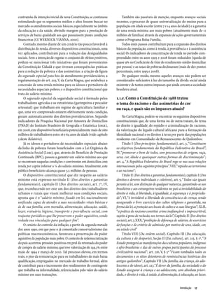 contramão da intenção inicial da nova Constituição, se continuou          Também são passíveis de menção, enquanto avanços sociais
estimulando que os segmentos médios e altos fossem buscar no          recentes, o processo de quase universalização do ensino para a
mercado os atendimentos sociais básicos, especialmente no âmbito      população em idade escolar (entre 7 e 14 anos de idade) e a garantia
da educação e da saúde, abrindo margem para a prestação de            de uma renda mínima aos mais pobres (atualmente mais de 11
serviços de baixa qualidade aos que possuíssem piores condições       milhões de famílias) através da expansão de ações governamentais
financeiras (Cf. WERNECK VIANNA, 2000).                               como o Programa Bolsa Família.
    Contudo, mesmo diante de um cenário tão pouco favorável à             Todos estes passos contribuíram para a expansão dos direitos
distribuição de renda, diversos dispositivos constitucionais, uma     básicos da população, como à renda, à previdência e à assistência
vez aplicados, contribuíram para a redução das desigualdades          social. Os indicadores de concentração de renda no período com-
sociais. Sem a intenção de esgotar o conjunto de efeitos positivos,   preendido entre os anos 1995 e 2008 foram reduzidos (queda de
podem-se mencionar três iniciativas que foram provenientes            quase 9% no Coeficiente de Gini do rendimento médio domiciliar
da Constituição Cidadã e que tiveram consequências práticas           por pessoa) e as taxas de pobreza declinaram (mais de dez pontos
para a redução da pobreza e das assimetrias: a criação da figura      percentuais, entre 1995 e 2008).
do segurado especial para fins de atendimento previdenciário; a           De qualquer modo, mesmo aqueles avanços não podem ser
regulamentação do art. 203, V, da Carta Magna, que estabelece a       considerados suficientes à luz do tamanho da dívida social ainda
concessão de uma renda mínima para os idosos e portadores de          existente e de tantos outros impasses que ainda cercam a sociedade
necessidades especiais pobres; e o dispositivo constitucional que     brasileira atual.
trata do salário mínimo.
    O segurado especial da seguridade social é formado pelos          1.1.e. Como a Constituição de 1988 tratou
trabalhadores agrícolas e os extrativistas (garimpeiros e pescador    o tema do racismo e das assimetrias de cor
artesanal) que trabalham em regime de agricultura familiar e          ou raça, e quais são os impasses atuais?
que, uma vez comprovado estarem efetivamente nesta condição,
gozam automaticamente dos direitos previdenciários. Segundo                Na Carta Magna, podem-se encontrar os seguintes dispositivos
indicadores da Pesquisa Nacional por Amostra de Domicílios            constitucionais que, de uma forma ou de outra tratam, do tema
(PNAD) do Instituto Brasileiro de Geografia e Estatística (IBGE),     do direito à igualdade, do repúdio e criminalização do racismo,
em 2008, este dispositivo beneficiaria potencialmente mais de oito    da valorização do legado cultural africano para a formação da
milhões de trabalhadores entre 16 e 64 anos de idade (vide capítulo   identidade nacional e os direitos à terra por parte das populações
5 deste Relatório).                                                   residentes em Comunidades de Remanescentes de Quilombos:
    Já os idosos e portadores de necessidades especiais abaixo             Título I (Dos princípios fundamentais), art. 3, “Constituem
da linha de pobreza foram beneficiados com a Lei Orgânica da          os objetivos fundamentais da República Federativa do Brasil”,
Assistência Social (Loas), que, através do Benefício de Prestação     IV, “promover o bem de todos, sem preconceitos de origem, raça,
Continuada (BPC), passou a garantir um salário mínimo aos que         sexo, cor, idade e quaisquer outras formas de discriminação”;
se encontram naquelas condições e conviventes em domicílios com       art. 4, “A República Federativa do Brasil rege-se nas suas relações
renda per capita inferior a ¼ do salário mínimo. Atualmente, este     internacionais pelos seguintes princípios”, VIII,“repúdio ao terrorismo
público beneficiário alcança quase 3,5 milhões de pessoas.            e ao racismo”;
    O dispositivo constitucional que diz respeito ao salário               Título II (Dos direitos e garantias fundamentais), capítulo I (Dos
mínimo está expresso no título II (Dos direitos e garantias           direitos e deveres individuais e coletivos), art. 5, “Todos são iguais
fundamentais), capítulo II (Dos direitos sociais), art. 7º, IV,       perante a lei, sem distinção de qualquer natureza, garantindo-se aos
que, reconhecendo ser este um dos direitos dos trabalhadores          brasileiros e aos estrangeiros residentes no país a inviolabilidade do
urbanos e rurais que visam melhorar suas condições sociais,           direito à vida, à liberdade, à igualdade, à segurança e à proprieda-
aponta que é o “salário mínimo, fixado em lei, nacionalmente          de”; VI, “é inviolável a liberdade de consciência e de crença, sendo
unificado, capaz de atender a suas necessidades vitais básicas e      assegurado o livre exercício dos cultos religiosos e garantida, na
às de sua família, com moradia, alimentação, educação, saúde,         forma da lei, a proteção aos locais de cultos e a suas liturgias”; XLII,
lazer, vestuário, higiene, transporte e previdência social, com       “a prática do racismo constitui crime inafiançável e imprescritível,
reajustes periódicos que lhe preservem o poder aquisitivo, sendo      sujeito à pena de reclusão, nos termos da lei”, Capítulo II (Dos direitos
vedada sua vinculação para qualquer fim”.                             sociais), art. 7, XXX, “proibição de diferença de salários, de exercícios
    O cenário de controle da inflação, a partir da segunda metade     de funções e de critério de admissão por motivo de sexo, idade, cor,
dos anos 1990, em que pese o já comentado conservadorismo das         ou estado civil”
políticas macroeconômicas, favoreceu a preservação do poder                Título VIII (Da ordem social), Capítulo III (Da educação,
aquisitivo da população mais pobre. O contexto de redemocratização    da cultura e do desporto), Seção II (Da cultura), art. 215, § 1º, “O
do país acarretou pressões positivas em prol da retomada do poder     Estado protegerá as manifestações das culturas populares, indígenas
de compra do salário mínimo, que teve valorização de 149,3% entre     e afro-brasileiras e das de outros grupos participantes do processo
maio de 1994 e março de 2010. Tal processo elevou, em termos          civilizatório nacional”; art. 216, V, § 5º “Ficam tombados todos os
reais, o piso da remuneração para os trabalhadores de mais baixa      documentos e os sítios detentores de reminiscências históricas dos
qualificação, empregados no mercado de trabalho formal, além          antigos quilombos”; Capítulo VII (Da família, da criança, do ado-
de contribuir para o incremento dos rendimentos do contingente        lescente e do idoso), art. 227, “É dever da família, da sociedade e do
que trabalha na informalidade, referenciados pelo valor do salário    Estado assegurar à criança e ao adolescente, com absoluta priori-
mínimo em suas transações.                                            dade, o direito à vida, à saúde, à alimentação, à educação, ao lazer,


                                                                                                                         Introdução  17
 