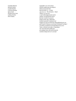 Conselho Editorial      Copyright © 2010, dos autores
Bertha K. Becker        Direitos cedidos para esta edição à
Candido Mendes          Editora Garamond Ltda.
Cristovam Buarque       Rua da Estrela, 79 – 3º andar
Ignacy Sachs            cep 20251-021 – Rio de Janeiro – Brasil
Jurandir Freire Costa   Telefax: (21) 2504-9211
Ladislau Dowbor         e-mail: editora@garamond.com.br
Pierre Salama           website: www.garamond.com.br
                        Revisão: Carmem Cacciacarro
                        Projeto visual, capa e editoração:
                        Estúdio Garamond / Anderson Leal
                        Imagem da capa por David Sim, disponibilizada para uso
                        pela Creative Commons com licença “Atribuição” em http://
                        www.flickr.com/photos/victoriapeckham/164175205/
                        Todos os direitos reservados. A reprodução
                        não-autorizada desta publicação,
                        por qualquer meio, seja total ou parcial,
                        constitui violação da Lei nº 9.610/98
 