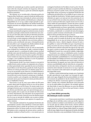 também foi constatado que os pretos & pardos apresentavam                  contingente beneficiário da Previdência Social (42,6%). Esta dis-
maior alívio das situações extremas de insegurança alimentar,              crepância em parte é produto das diferenças nas pirâmides etárias
comparativamente aos brancos, a partir do recebimento daqueles             de brancos e de pretos & pardos. Assim, como este grupo apresenta
benefícios monetários.                                                     longevidade menor, sua presença na população beneficiária dos
     Não obstante, em se reconhecendo a dimensão positiva do               rendimentos previdenciários cai na medida em que se avança nas
Programa Bolsa Família para a especial retirada das famílias pretas        faixas de idade dos beneficiários. Tal dado, inequivocamente, acaba
& pardas das situações mais extremadas de carência nutricional e           refletindo um aspecto um tanto perverso das assimetrias de cor
alimentar, e a seu modo também contribuindo para a redução das             ou raça no Brasil. Como um reforço das assimetrias verificadas no
desigualdades de cor ou raça, acabam sempre pairando os ques-              acesso ao sistema previdenciário, naquele mesmo ano de 2008, os
tionamentos da excessiva dependência das famílias beneficiárias            valores médios das aposentadorias e pensões dos pretos & pardos
daqueles proventos em múltiplas dimensões sociais, econômicas              também se apresentavam inferiores em, respectivamente, 46,7% e
e políticas.                                                               42%, comparativamente aos brancos aposentados e pensionistas.
     Assim, haveria razoáveis motivos para se questionar a própria              Portanto, no atual desenho assumido pelo sistema previdenciá-
formatação assumida pelos programas assistenciais atuais, em parte         rio brasileiro, considerando-se o somatório de tantas desvantagens,
associados ao princípio constitucional de um direito dos mais caren-       os pretos & pardos terminam se beneficiando com menor intensi-
tes, mas, por outro lado, ainda marcados por dimensões puramente           dade do sistema previdenciário do que os brancos.
filantrópicas e assistencialistas. Ademais, por que não mencionar               Por outro lado, as reformas da Previdência Social que vieram
os riscos de que os atuais programas assistenciais não acabem se           ocorrendo a partir de meados da década de 1990 reforçaram as
transformando em uma moeda de troca em termos políticos e                  desigualdades de cor ou raça em termos do acesso à cobertura
eleitorais, assim contribuindo antes para o desempoderamento               previdenciária. Assim, o objetivo daquelas reformas foi antes o
dos mais pobres (e, por conseguinte, dos afrodescendentes) do que          de equilibrar as contas da Previdência do que o da promoção da
para a sua plena autonomia individual e coletiva?                          justiça em termos de acesso ao sistema. Desse modo, as reformas
     No que tange à Previdência Social, tal como já mencionado,            previdenciárias acabaram reforçando dois aspectos da vida social
como resultante da Constituição de 1988, a extensão da figura              nos quais os pretos & pardos são especialmente fragilizados:
do segurado especial e a constituição do salário mínimo nacional           estabilidade de vínculo com o mercado de trabalho e longevidade.
unificado como o piso dos benefícios previdenciários contribuíram               No primeiro caso, como os trabalhadores pretos & pardos,
para melhorar a forma de acesso dos pretos & pardos à Previdência          comparativamente aos trabalhadores brancos, apresentam maiores
Social. Contudo, tais avanços foram ainda insuficientes para debelar       taxa de rotatividade e probabilidade de se verem desempregados e
os antigos e novos problemas referentes ao acesso da população             na informalidade, tal realidade não favorece sua inclusão no sistema
afrodescendente ao sistema previdenciário.                                 previdenciário, visto contribuírem por menos tempo e de forma
     Historicamente, devido à sua menor inserção no mercado de             mais intermitente. No segundo caso, como o fator previdenciário se
trabalho formal, os pretos & pardos, em comparação com os brancos,         estrutura na probabilidade média de sobrevida nos corresponden-
já vinham apresentando menor capacidade de acesso aos benefícios           tes intervalos etários, tal dispositivo não leva em consideração as
da previdência social. Dessa forma, quando do estudo do grau de            assimetrias deste indicador em termos de cor ou raça e regionais.
cobertura do sistema previdenciário aos distintos grupos de cor            Assim, o mecanismo acaba sendo injusto com aqueles grupos que
ou raça em um período recente, observou-se fundamentalmente a              têm longevidade menor.
preservação daquelas tradicionais assimetrias. Assim, mesmo em                  Portanto, o cenário institucional que emergiu com a Constituição
um período mais recente, foi possível constatar que os trabalhado-         de 1988, especialmente no que tange à sua concepção de seguri-
res pretos & pardos e, por conseguinte, seus dependentes, seguem           dade social, segue abrigando diversas potencialidades em termos
possuindo menor grau de proteção do sistema previdenciário do              do incremento da qualidade de vida dos afrodescendentes e para
que os trabalhadores brancos.                                              a redução dos abismos sociorraciais vigentes na sociedade bra-
     Dessa forma, no ano de 2008, o peso relativo da PEA preta             sileira. Contudo, estes resultados dificilmente serão alcançados
& parda coberta pela Previdência Social era cerca de dez pontos            no caso do poder público, da academia e da sociedade seguirem
percentuais inferior ao da PEA branca. Do mesmo modo, era no               não observando as causas das diferenças no acesso dos distintos
contingente feminino que se encontravam as menores proporções              grupos de cor ou raça aos vários serviços que formam o sistema
de cobertura previdenciária, aqui com especial destaque para as            da seguridade social no país.
pretas & pardas, entre as quais cerca de metade não tinha acesso
ao sistema. Naturalmente, estes indicadores são incompreensíveis           1.1.g. Como definir preconceito,
sem que se tenha em mente a forma de acesso dos distintos grupos           discriminação racial e racismo?
de cor ou raça ao mercado de trabalho, com os pretos & pardos,
comparativamente aos brancos, mais expostos às ocupações pre-                  O preconceito social, étnico e racial denota uma predisposição
cárias e instáveis.                                                        psicológica de um indivíduo contra o outro que não lhe é igual em
     Outro indicador analisado foi o da população beneficiária das         termos econômicos (condições sociais distintas às suas), fenotípicos
aposentadorias e pensões. Assim, identificou-se menor peso relativo        (cor da pele, tipos de cabelos, formas faciais e demais atributos
de beneficiários pretos & pardos do que brancos nos respectivos            visualmente identificáveis que denunciem, de alguma forma a
grupamentos etários. Do mesmo modo, em 2008, foi notada uma                origem familiar) ou culturais (língua falada, dialetos ou sotaques,
discrepância entre a proporção de pessoas pretas & pardas na               modo de trajar, religião, forma de organização da família, identidade
população residente no Brasil (50,6%) e o seu mesmo peso no                territorial e dimensões a estas assemelhadas). Embora nem sempre


      20  Relatório Anual das Desigualdades Raciais no Brasil; 2009-2010
 
