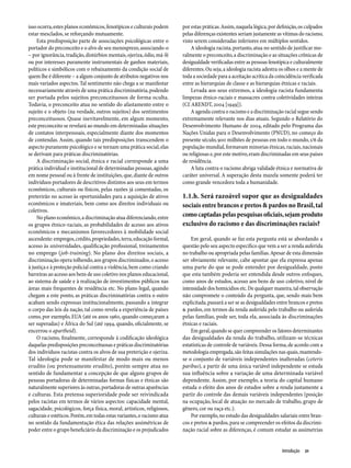 isso ocorra, estes planos econômicos, fenotípicos e culturais podem      por estas práticas. Assim, naquela lógica, por definição, os culpados
estar mesclados, se reforçando mutuamente.                               pelas diferenças existentes seriam justamente as vítimas do racismo,
    Esta predisposição parte de associações psicológicas entre o         visto serem consideradas inferiores em múltiplos sentidos.
portador do preconceito e o alvo de seu menosprezo, associando-o             A ideologia racista, portanto, atua no sentido de justificar mo-
– por ignorância, tradição, distúrbios mentais, ojeriza, ódio, má-fé     ralmente o preconceito, a discriminação e as situações crônicas de
ou por interesses puramente instrumentais de ganhos materiais,           desigualdade verificadas entre as pessoas fenotípica e culturalmente
políticos e simbólicos com o rebaixamento da condição social de          diferentes. Ou seja, a ideologia racista adestra os olhos e a mente de
quem lhe é diferente – a algum conjunto de atributos negativos nos       toda a sociedade para a aceitação acrítica da coincidência verificada
mais variados aspectos. Tal sentimento não chega a se manifestar         entre as hierarquias de classe e as hierarquias étnicas e raciais.
necessariamente através de uma prática discriminatória, podendo              Levada aos seus extremos, a ideologia racista fundamenta
ser portada pelos sujeitos preconceituosos de forma oculta.              limpezas étnico-raciais e massacres contra coletividades inteiras
Todavia, o preconceito atua no sentido do afastamento entre o            (Cf. ARENDT, 2004 [1949]).
sujeito e o objeto (na verdade, outros sujeitos) dos sentimentos             A agenda contra o racismo e a discriminação racial segue sendo
preconceituosos. Quase inevitavelmente, em algum momento,                extremamente relevante nos dias atuais. Segundo o Relatório do
este preconceito se revelará ao mundo em determinadas situações          Desenvolvimento Humano de 2004, editado pelo Programa das
de contatos interpessoais, especialmente diante dos momentos             Nações Unidas para o Desenvolvimento (PNUD), no começo do
de contendas. Assim, quando tais predisposições transcendem o            presente século, 900 milhões de pessoas em todo o mundo, 1/6 da
aspecto puramente psicológico e se tornam uma prática social, elas       população mundial, formavam minorias étnicas, raciais, nacionais
se derivam para práticas discriminatórias.                               ou religiosas e, por este motivo, eram discriminadas em seus países
    A discriminação social, étnica e racial corresponde a uma            de residência.
prática individual e institucional de determinadas pessoas, agindo           A luta contra o racismo abriga validade étnica e normativa de
em nome pessoal ou à frente de instituições, que, diante de outros       caráter universal. A superação desta mazela somente poderá ter
indivíduos portadores de descritivos distintos aos seus em termos        como grande vencedora toda a humanidade.
econômicos, culturais ou físicos, pelas razões já comentadas, os
preterirão no acesso às oportunidades para a aquisição de ativos         1.1.h. Será razoável supor que as desigualdades
econômicos e imateriais, bem como aos direitos individuais ou            sociais entre brancos e pretos & pardos no Brasil, tal
coletivos.
    No plano econômico, a discriminação atua diferenciando, entre        como captadas pelas pesquisas oficiais, sejam produto
os grupos étnico-raciais, as probabilidades de acesso aos ativos         exclusivo do racismo e das discriminações raciais?
econômicos e mecanismos favorecedores à mobilidade social
ascendente: empregos, crédito, propriedades, terra, educação formal,         Em geral, quando se faz esta pergunta está se abordando a
acesso às universidades, qualificação profissional, treinamentos         questão pelo seu aspecto específico que vem a ser a renda auferida
no emprego (job-training). No plano dos direitos sociais, a              no trabalho ou apropriada pelas famílias. Apesar de esta dimensão
discriminação opera tolhendo, aos grupos discriminados, o acesso         ser obviamente relevante, cabe apontar que ela expressa apenas
à justiça e à proteção policial contra a violência, bem como criando     uma parte do que se pode entender por desigualdade, posto
barreiras ao acesso aos bens de uso coletivo nos planos educacional,     que esta também poderia ser entendida desde outros enfoques,
ao sistema de saúde e à realização de investimentos públicos nas         como anos de estudos, acesso aos bens de uso coletivo, nível de
áreas mais frequentes de residência etc. No plano legal, quando          intensidade dos homicídios etc. De qualquer maneira, tal observação
chegam a este ponto, as práticas discriminatórias contra o outro         não compromete o conteúdo da pergunta, que, sendo mais bem
acabam sendo expressas institucionalmente, passando a integrar           explicitada, passará a ser se as desigualdades entre brancos e pretos
o corpo das leis da nação, tal como revela a experiência de países       & pardos, em termos da renda auferida pelo trabalho ou auferida
como, por exemplo, EUA (até os anos 1960, quando começaram a             pelas famílias, pode ser, toda ela, associada às discriminações
ser superadas) e África do Sul (até 1994, quando, oficialmente, se       étnicas e raciais.
encerrou o apartheid).                                                       Em geral, quando se quer compreender os fatores determinantes
    O racismo, finalmente, corresponde à codificação ideológica          das desigualdades da renda do trabalho, utilizam-se técnicas
daquelas predisposições preconceituosas e práticas discriminatórias      estatísticas de controle de variáveis. Dessa forma, de acordo com a
dos indivíduos racistas contra os alvos de sua preterição e ojeriza.     metodologia empregada, são feitas simulações nas quais, mantendo-
Tal ideologia pode se manifestar de modo mais ou menos                   se o conjunto de variáveis independentes inalteradas (ceteris
erudito (ou pretensamente erudito), porém sempre atua no                 paribus), a partir de uma única variável independente se estuda
sentido de fundamentar a concepção de que alguns grupos de               sua influência sobre a variação de uma determinada variável
pessoas portadoras de determinadas formas físicas e étnicas são          dependente. Assim, por exemplo, a teoria do capital humano
naturalmente superiores às outras, portadoras de outras aparências       estuda o efeito dos anos de estudos sobre a renda justamente a
e culturas. Esta pretensa superioridade pode ser reivindicada            partir do controle das demais variáveis independentes (posição
pelos racistas em termos de vários aspectos: capacidade mental,          na ocupação, local de atuação no mercado de trabalho, grupo de
sagacidade, psicológicos, força física, moral, artísticos, religiosos,   gênero, cor ou raça etc.).
culturais e estéticos. Porém, em todas estas variantes, o racismo atua       Por exemplo, no estudo das desigualdades salariais entre bran-
no sentido da fundamentação ética das relações assimétricas de           cos e pretos & pardos, para se compreender os efeitos da discrimi-
poder entre o grupo beneficiário da discriminação e os prejudicados      nação racial sobre as diferenças, é comum estudar as assimetrias


                                                                                                                          Introdução  21
 