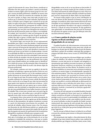 a partir do decremento de causas. Dessa forma, consideram-se               desigualdades sociais ou de cor ou raça devam ser descartados. O
indivíduos dos dois grupos que tenham a mesma escolaridade,                que se anseia é que os futuros estudos que irão se dedicar ao assunto
residam na mesma região, sejam do mesmo grupo de sexo, exer-               à luz destes instrumentos de análise busquem ser mais críticos em
çam a mesma atividade profissional e trabalhem no mesmo setor              relação às próprias bases de dados utilizadas, incluindo seus limites
de atividade. Daí, diante do somatório dos resultados das distân-          para uma boa compreensão do objeto, dada a sua especificidade.
cias entre os grupos, se chega a uma conta onde, em geral, vai se              Do mesmo modo, propõe-se que as novas contribuições ao
verificar que as assimetrias são muito reduzidas. Dependendo do            tema não deixem de lado elementos da dinâmica social que sob
autor, a conclusão a que se chegará é que a variável cor ou raça não       quaisquer circunstâncias talvez sejam mesmo infactíveis de serem
explica ou explica muito pouco o fenômeno das desigualdades. Em            entendidas em sua totalidade exclusivamente através de pesqui-
outros casos, dependendo dos pressupostos do modelo e demais               sas de tipo quantitativo. Reconhecer este aspecto certamente irá
condicionantes, os autores poderão ser mais generosos com a vari-          favorecer a adoção de outras ferramentas, de tipo qualitativo,
ável, apontando que uma parte mais abrangente das assimetrias é            mais gabaritadas ao entendimento dos processos de formação
decorrente da discriminação, porém sem explicar a sua totalidade.          da expectativa dos agentes sociais e que, por definição, terão uma
Na verdade, não é necessário se voltar aos pressupostos de cada            necessária dimensão subjetiva.
um dos modelos para se constatar que eles, em geral, vão apontar a
verdade. Mas, diga-se, apenas a verdade capaz de ser captada pelas         1.1.i. Como o padrão de relações raciais
fontes de dados e modelos teóricos existentes.                             vigentes no Brasil contribui para as
    Em primeiro lugar, com exceções dos surveys expressamente              desigualdades de cor ou raça?
desenhados para captar o tema das atitudes e comportamentos
interétnicos e raciais, não existem atualmente pesquisas que possam             O padrão brasileiro de relacionamentos sociorraciais está
captar o processo de formação das expectativas de sucesso na vida          imerso no seio de uma ideologia racista, posto estar calcado nos
em termos profissionais. Ou seja, como identificar o momento e os          fenótipos (cor da pele, tipos de cabelos e formas faciais) dos distintos
motivos que levam em pai branco ou afrodescendente a investir              indivíduos e grupos da sociedade, conferindo-lhes prestígios e
na escolaridade dos filhos ou a incentivá-los aos estudos ou a irem        estigmas derivados dessas marcas raciais (Cf. NOGUEIRA, 1985
mais além em termos dos níveis de escolaridade? Como mensurar              [1957]).
os efeitos da falta de exemplos concretos de pessoas que exerçam                Assumir esta perspectiva microssociológica que reconhece
funções mais prestigiadas em sua vida profissional com as quais            o plano do simbólico e do subjetivo na conformação de relações
uma criança afrodescendente, por exemplo, possa se identificar?            humanas e sociais não precisa ser tomado com antagônico a
Ou os efeitos do racismo e da discriminação sobre a formação das           interpretações que também procuram incorporar nas análises
expectativas da família diante da escola e das demais etapas da            dimensões históricas, sistêmicas ou estruturais. Na verdade,
formação profissional?                                                     tal dissociação forma um falso dilema. Na dinâmica social, as
    Por exemplo, conforme será visto no capítulo 6, do total de            dimensões simbólicas se consorciam com as estruturas econômicas
estudantes secundaristas e egressos que fizeram o Enem em 2007,            e políticas, ao mesmo tempo se retroalimentando e gozando de
60,2% dos estudantes brancos e 63,7% dos estudantes pretos &               uma autonomia própria. “Uma classe não pode jamais ser definida
pardos declararam ter presenciado discriminação étnica, racial e           apenas por sua situação e por sua posição na estrutura social, isto
de cor ao longo de suas vidas. No mesmo estudo, 24,1% dos pretos           é pelas relações que mantêm objetivamente com as outras classes
& pardos relataram eles mesmos já terem sofrido discriminação              sociais. Inúmeras propriedades de uma classe social provêm do fato
étnica, racial ou de cor ao longo de suas vidas (este percentual foi       de que seus membros se envolvem deliberada ou objetivamente em
quase quatro vezes superior ao ocorrido entre os brancos – 6,6%).          relações simbólicas com os indivíduos das outras classes, e com isso
Microeconomicamente, por que esperar que os jovens afrodes-                exprimem diferenças de situação e de posição segundo uma lógica
cendentes, mais discriminados, se empenhem mais nos estudos se             sistemática, tendendo a transmutá-las em distinções significantes”
eles não veem probabilidade de uma melhor inserção no mercado              (BORDIEU, 2004, p. 14).
de trabalho? Não se torna mais racional, neste caso, partir logo de             O racismo, tal como operante na sociedade brasileira, baseado
uma vez, quanto mais cedo melhor, para o mercado de trabalho,              no critério das aparências físicas, tanto nasce no cotidiano das
logrando, assim, obter recursos monetários logo de uma vez?                relações assimétricas de poder, na formação de mecanismos de
    As perguntas feitas acima partem do mesmo pressuposto da               prestígio social, no acesso às oportunidades de mobilidade social
teoria do capital humano. Ou seja, os agentes que são discriminados,       ascendente e de direitos sociais, como também verte das estrutu-
tal como os discriminadores, são agentes econômicos racionais              ras sociais localizadas no plano do aparelho do Estado (racismo
e, a partir de informações provenientes da sociedade e do                  institucional), das empresas do setor privado, das escolas, dos
mercado de trabalho, sabem otimizar meios e fins. No entanto,              meios de comunicação, que legitimam as desvantagens estruturais
tais dimensões da vida dificilmente poderão ser captadas pelos             que terão de ser vividas pelos que portam fenótipos diferentes do
estudos fundamentados neste aporte pelo simples fato de que este           grupo hegemônico.
tipo de pergunta está ausente dos questionários dos levantamentos               Isso faz com que as linhas de classes e as linhas de cor, no Brasil,
demográficos usualmente utilizados para a pesquisa social.                 se tornem tão coerentes, posto mesmo se reforçarem mutuamente
    De qualquer forma, este conjunto de apontamentos não quer              a cada instante.
dizer que se reivindique que as discriminações de cor ou raça                   Tal interpretação não implica o desconhecimento da óbvia
expliquem a totalidade das assimetrias e nem que os estudos                realidade de que tanto existem brancos pobres como também há
econométricos para mensuração das determinações sobre as                   afrodescendentes que integram as distintas classes sociais. Antes,


      22  Relatório Anual das Desigualdades Raciais no Brasil; 2009-2010
 
