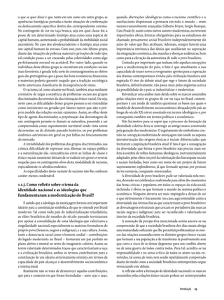 o que se quer dizer é que, tanto em um como em outro grupo, as        quando aberrações ideológicas como o racismo científico e o
aparências fenotípicas portadas criarão situações de confirmação      nazifascismo disputavam a primazia em todo o mundo – eram
ou deslocamento específico dentro dos correspondentes estratos.       mesmo razoavelmente avançadas. Gilberto Freyre, Sergio Buarque,
No contingente de cor ou raça branca, seja em qual classe for, a      Caio Prado Jr; assim como outros autores modernistas, escreveram
posse de um determinado fenótipo atua como uma espécie de             importantes obras, leituras obrigatórias para os estudiosos do
capital humano, aumentando a probabilidade da mobilidade social       chamado pensamento social brasileiro independentemente do
ascendente. No caso dos afrodescendentes o fenótipo, atua como        juízo de valor que lhes atribuam. Ademais, sempre haverá uma
um capital humano às avessas. Com isso, para este último grupo,       importância intrínseca das ideias que auxiliaram na superação
diante das situações de pobreza material e privações de todo tipo,    da estagnação econômica, das mazelas e doenças endêmicas, bem
tal condição passa a ser encarada pelas coletividades como algo       como para a elevação da autoestima de todo o povo brasileiro.
perfeitamente normal ou aceitável. Por outro lado, quando os               Contudo, por importante que tenham sido aquelas concepções
indivíduos deste último grupo se encontram em condições sociais       para a modernização do país, o fato é que atualmente a sua
mais favoráveis, é gerada toda sorte de constrangimentos ao efetivo   capacidade de trazer novos e revigorantes aportes para a superação
gozo das prerrogativas que a posse dos bens econômicos, financeiros   dos dramas contemporâneos vividos pela civilização brasileira está
e materiais poderia garantir naquilo que a tradição sociológica       esgotada. O eixo do debate atual que rege o futuro da sociedade
norte-americana classificaria de incongruência de status.             brasileira, definitivamente, não passa mais pelas angústias acerca
     O racismo, tal como atuante no Brasil, também atua mediante      da possibilidade de o país se industrializar e modernizar.
a tentativa de negar a existência de problemas sociais aos grupos          Reivindicar uma análise mais detida sobre os marcos assumidos
discriminados decorrentes da discriminação étnico-racial. Ou seja,    pelas relações entre os grupos de cor ou raça no Brasil contem-
neste caso, as dificuldades destes grupos passam a ser entendidas     porâneo é um modo de também questionar as bases nas quais o
como inexistentes ou geradas por fatores outros que não o pró-        modelo de desenvolvimento socioeconômico abraçado pelo país ao
prio modelo das relações sociais existentes. Assim, ao olhar deste    longo do século XX esteve assentado em termos ideológicos e, por
tipo de agente discriminador, a perpetuação das desvantagens de       conseguinte, também em termos políticos e econômicos.
um contingente perante os demais se naturaliza, passando a ser             Não há motivo para se supor que o processo de formação da
compreendida como supostamente inevitável tendo vista serem           identidade coletiva deva se restringir ao antigo marco construído
decorrentes ou do distante passado histórico, ou por problemas        pela geração dos modernistas. O esgotamento do simbolismo con-
sistêmico-estruturais em geral ou por falhas no funcionamento         tido na concepção modernista de mestiçagem não reside na suposta
do mercado.                                                           desvalorização das origens étnicas e raciais diferenciadas que
     A invisibilidade dos problemas dos grupos discriminados, sua     formaram a população brasileira atual. O fato é que a consagração
crônica dificuldade de expressar seus dilemas no espaço público       da diversidade que forma o povo brasileiro não precisa mais ser
e a naturalização das coincidências entre as linhas de classe e       feita à sombra de velhos fantasmas ideológicos, instrumentalmente
étnico-raciais raramente deixam de se traduzir em graves e severas    adaptados pelas elites em prol da valorização das hierarquias sociais
sequelas para os contingentes alvos desta modalidade de racismo,      e raciais herdadas, bem como em nome de um projeto de futuro
especialmente os afrodescendentes.                                    supostamente esplendoroso, já que formado apenas por pessoas
     As especificidades desta variante de racismo não lhe conferem    de tez europeia, conquanto amorenadas.
caráter menos condenável.                                                  A diversidade do povo brasileiro pode ser valorizada nela mes-
                                                                      ma, devendo ser celebrada e reafirmada para além dos momentos
1.1.j. Como refletir sobre o tema da                                  das festas cívicas e populares, em todos os espaços da vida social,
identidade nacional e as ideologias que                               incluindo, é óbvio, os que formam o mundo do sistema político e
fundamentaram a modernização do Brasil?                               econômico. Ninguém deveria ser mais impingido a deixar de ser
                                                                      o que efetivamente é fisicamente (no caso, aqui entendido como a
    É sabido que a ideologia da mestiçagem formou um importante       diversidade das formas físicas que caracterizam o povo brasileiro e
ideário para a constituição simbólica do que se entende por Brasil    as desvantagens estruturais que cercam os portadores das marcas
moderno. Tal como todo país de industrialização retardatária,         raciais negras e indígenas) para ser reconhecido e valorizado no
as elites brasileiras de meados do século passado terminaram          interior da sociedade brasileira.
por apoiar a consolidação de uma ideologia que valorizava a                A assunção da perspectiva mencionada acima ancora-se na
singularidade nacional, especialmente as matrizes formadoras do       compreensão de que a sociedade brasileira dos dias atuais abriga
próprio povo (brancos, negros e indígenas), e a sua cultura. Assim,   uma maturidade suficiente que lhe permitirá problematizar os mar-
tanto a democracia racial como o homem cordial – contribuições        cos das relações assumidas entre os distintos grupos étnico-raciais
do legado modernista no Brasil – formaram um par perfeito no          que formam a sua população, e de transformá-la positivamente sem
plano afetivo e mental no reino do imaginário coletivo. Assim, ao     que corra o risco de se deixar degenerar para um conflito aberto
terem valorizado determinados traços que caracterizariam a raça       ou de uma guerra de todos contra todos. Para tal, acredita-se na
e a civilização brasileira, ambos os termos contribuíram para a       responsabilidade e no senso crítico de todos os atores sociais en-
constituição de um ideário extremamente otimista em termos da         volvidos, tal como, de resto, vem sendo repetidamente comprovado
capacidade do país alcançar o desenvolvimento socioeconômico          diante do modo como a sociedade brasileira contemporânea segue
e institucional.                                                      vivenciando este debate.
    Realmente não se trata de desmerecer aquelas contribuições,            A reflexão sobre a formação da identidade nacional e os marcos
que para o contexto em que foram formuladas – anos 1930 e 1940,       assumidos pelas relações étnico-raciais podem ser reinterpretados


                                                                                                                      Introdução  23
 