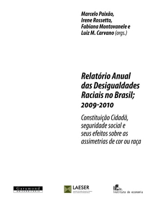 Marcelo Paixão,
Irene Rossetto,
Fabiana Montovanele e
Luiz M. Carvano (orgs.)




Relatório Anual
das Desigualdades
Raciais no Brasil;
2009-2010
Constituição Cidadã,
seguridade social e
seus efeitos sobre as
assimetrias de cor ou raça
 