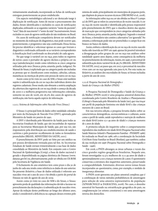 rotineiramente atualizado, incorporando as fichas de notificação         sistema de saúde, principalmente em municípios de pequeno porte,
entregues posteriormente ao prazo estabelecido.                          que dispõem de poucos recursos técnicos (DRUMOND et al., 2008).
     Um aspecto metodológico adicional a ser destacado tange à                As informações sobre raça ou cor são obtidas no bloco V (campo
duplicação de notificação. Antes de iniciar o processamento dos          32) do DNV, que se refere às características do recém-nascido. A cor
dados, foram identificados e excluídos os casos de notificações          ou raça do recém-nascido é identificada pela pessoa responsável
duplicadas, utilizando-se as seguintes variáveis: “nome do paciente”,    pelo preenchimento do DNV, que o classifica dentro das opções
“sexo”, “data de nascimento” e “nome da mãe”. Sucessivamente, foram      de marcação que correspondem às cinco categorias adotadas pelo
excluídos os casos de agravos notificados de não residentes no Brasil.   IBGE (branca; preta; amarela; parda; indígena). Segundo o manual
     Os casos de notificação compulsória devem ser notificados           do Sinasc, o formulário não contém a alternativa “cor ignorada”. No
no momento da realização do diagnóstico, mas pode ocorrer que,           entanto, a informação pode não ser preenchida e o campo ficar em
posteriormente, o prognóstico não seja confirmado. Dessa forma,          branco no banco de dados.
foi preciso identificar e selecionar apenas os casos que tiveram o            Assim, embora a identificação da cor ou raça do recém-nascido
diagnóstico confirmado, utilizando-se as variáveis correspondentes       tenha sido inserida no DNV em 1996, apenas foi possível introduzir
à classificação final (confirmado ou descartado) de cada agravo.         a desagregação pelos grupos de cor ou raça nas análises sobre
     No que tange à variável cor ou raça, para todos os registros        natalidade quatro anos depois, como consequência da melhoria
de novos casos o portador do agravo declara a própria cor ou             no preenchimento da informação. Assim, em 1996, o percentual de
raça (autodeclaração), tendo como referência as cinco categorias         subnotificação desta variável foi de 96,7% (BRASIL. MINISTÉRIO
utilizadas pelo IBGE (branca; preta; amarela; parda; indígena). No       DA SAÚDE, 2005), ao passo que, em 2007, o percentual de nascidos
Manual do Sinan, é explicitado que na categoria parda são incluídas      vivos com cor ou raça ignorada caiu para 6,1%. Por esta razão, no
as pessoas que se classificaram como mulatas, caboclas, cafuzas,         Relatório, as análises dos microdados do Sinasc só foram incluídas
mamelucas ou mestiças de preto com pessoa de outra cor ou raça.          a partir do ano de 2000.
     Assim como já foi visto no caso do SIM, o Sinan está também
sujeito à subnotificação da cor ou raça dos indivíduos dentro dos        1.2.e.d. Pesquisa Nacional de Demografia e
registros cadastrais. Desse modo, não obstante a notória ampliação       Saúde da Criança e da Mulher (PNDS)
da cobertura dos registros de cor ou raça desde o começo da década
de 2000 e a melhoria progressiva nas informações coletadas,                   A Pesquisa Nacional de Demografia e Saúde da Criança e
somente no ano de 2008, em 26,2% dos casos de agravos de                 da Mulher (PNDS-2006) é uma pesquisa amostral domiciliar,
notificação, não havia aquela espécie de informação.                     coordenada pelo Centro Brasileiro de Análise e Planejamento
                                                                         (Cebrap) e financiada pelo Ministério da Saúde (MS), que visa traçar
1.2.e.c. Sistema de Informações sobre Nascido Vivos (Sinasc)             um perfil da população feminina em idade fértil e das crianças
                                                                         menores de 5 anos no Brasil.
    O Sinasc é a principal fonte de dados sobre natalidade coletados          Em sua terceira edição, a pesquisa levanta dados sobre as
por meio da Declaração de Nascido Vivo (DNV), aprovada pelo              características demográficas, socioeconômicas e culturais, assim
Ministério da Saúde em janeiro de 1990.                                  como o perfil de saúde, saúde reprodutiva e nutrição de mulheres
    A DNV é distribuída pelo Ministério da Saúde para todas as           em idade fértil (entre 15 e 49 anos de idade) e crianças menores
Secretarias Estaduais de Saúde, que são incumbidas de repassar           de 5 anos de idade.
para as Secretarias Municipais de Saúde, que, por sua vez, são                A primeira edição do inquérito sobre o comportamento
responsáveis pela distribuição aos estabelecimentos de saúde e           reprodutivo das mulheres em idade fértil (Pesquisa Nacional sobre
cartórios e pelo posterior recolhimento de todos os formulários          Saúde Materno-Infantil e Planejamento Familiar - PNSMIPF-1986)
preenchidos (BRASIL. MINISTÉRIO DA SAÚDE, 2001).                         foi realizada no Brasil em 1986, sob a coordenação da Sociedade
    O preenchimento da DNV pode ser feito por um médico ou               Civil Bem-Estar Familiar no Brasil (Benfam), que também cuidou
por pessoa devidamente treinada para tal fim. As Secretarias             da sua reedição em 1996 (Pesquisa Nacional sobre Demografia e
Estaduais de Saúde enviam trimestralmente a sua base de dados            Saúde - 1996).
consolidada ao Ministério da Saúde. Em conjunto com o Centro                  Em 2006, a PNDS abrangeu as áreas urbanas e rurais das
Nacional de Epidemiologia (Cenip), a base de dados nacional é            cinco grandes regiões geográficas brasileiras. Naquele ano,
gerada e disponibilizada na página eletrônica do Datasus (www.           foram investigadas 15.575 mulheres de 15 a 49 anos de idade e
datasus.gov.br) ou, alternativamente, pode ser obtida em CR-ROM          aproximadamente 5.000 crianças menores de 5 anos. O questionário
pela Secretaria de Vigilância em Saúde.                                  conservou a estrutura dos inquéritos anteriores, preservando
    O fechamento do ano estatístico tem como prazo o dia 30 de           a comparabilidade. Entretanto, diversos novos temas foram
junho de cada ano, tendo como referência os dados do ano anterior.       incorporados ao questionário, como, por exemplo, o módulo de
No presente Relatório, a base de dados utilizada é referente aos         insegurança alimentar.
nascidos vivos até o ano de 2007 e foi obtida a partir do portal do           A PNDS-2006 apresenta um plano amostral complexo, que é
Datasus no mês de agosto do ano de 2009.                                 a combinação de vários métodos probabilísticos de amostragem
    Assim como já visto no caso do SIM e do Sinan, o Sinasc              para seleção de uma amostra representativa da população
apresenta perda de qualidade das informações devido a lacunas no         (SZWARCWALD & DAMACENA, 2008). No caso, o desenho
preenchimento das declarações e à subnotificação de nascidos vivos.      amostral foi baseado na estratificação geográfica do país, na
Apesar da redução destes problemas ao longo dos últimos anos,            conglomeração (os setores censitários) e em uma amostragem
ainda é considerável a deficiência na captação desses eventos pelo       inversa dos domicílios.


                                                                                                                         Introdução  31
 