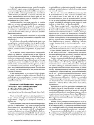Por esta razão, além da ponderação que mantenha o tamanho              os matriculados em escolas exclusivamente de educação especial,
amostral inicial e respeite a proporcionalidade de certas variáveis,        localizadas em áreas indígenas e quilombolas e, ainda, naquelas
é necessário utilizar, para o cálculo de medidas de dispersão e             com menos de 10 alunos.
ajustes de modelos, as informações do desenho amostral. Sem                     Nos anos 2003 e 2005 foram incluídos no universo da 4ª série
a utilização deste procedimento, as médias e coeficientes dos               do ensino fundamental os alunos das escolas não federais rurais
modelos provavelmente não mudarão de maneira significativa, mas             com 10 ou mais alunos na série. Já nos anos de 1995, 1999 e 2001
a mudança fundamental é em termos de medidas de variância e                 não foram incluídos os alunos de escolas federais e os alunos da
desvios padrão (BLAVATSKY, 2008).                                           4ª série do ensino fundamental matriculados em escolas rurais
     Com isso, as análises estatísticas realizadas no presente              em todas as unidades da federação, exceto as situadas na região
Relatório, a partir dos microdados da PNDS-2006, empregaram                 Nordeste, em Minas Gerais e no Mato Grosso do Sul.
uma função específica (Complex Sample) do pacote estatístico                    Além das provas de português e matemática, são aplicados
utilizado, o Statistical Package for the Social Sciences (SPSS), que leva   cinco tipos de questionários: de alunos, de turmas, de professores,
em consideração as informações sobre as variáveis que descrevem             de diretores e de escolas. Os alunos respondem a perguntas sobre
o plano amostral para obter a estimação correta das estimativas             o ambiente familiar, hábitos de estudo e de leitura, motivação,
provenientes da amostra.                                                    trajetória escolar. O diretor e os professores de cada uma das
     Para preservar a confiabilidade e consistência das informações,        disciplinas avaliadas são convidados a dar informações sobre sua
os coeficientes de variação dos indicadores apresentados foram              formação profissional, nível socioeconômico e cultural, estilo de
limitados a 15%.                                                            liderança, formas de gestão, práticas pedagógicas, clima acadêmico,
     Nos indicadores referentes às condições de gestação, parto             clima disciplinar, recursos humanos e pedagógicos. O aplicador
e puerpério, com o intuito de avaliar o nível de significância das          preenche ainda questionários com informações sobre a turma e
diferenças das médias de cada grupo de cor ou raça no que tange             a escola.
à qualidade do atendimento às gestantes, foi aplicado o teste Qui-              A partir de 2005, foi criado um exame complementar ao Saeb,
quadrado, considerado o nível de significância de 95% (p-valor <            a Prova Brasil, com o intuito de tornar a avaliação mais detalhada.
0,05).                                                                      De caráter censitário, a Prova Brasil avalia todos os estudantes
     Para as pesquisas sobre o comportamento reprodutivo das                da rede pública urbana, da 4ª e 8ª série do ensino fundamental,
mulheres em idade fértil realizadas no ano de 1996, utilizou-se             oferecendo dados não apenas para o Brasil e unidades da federação,
somente o fator de ponderação, que corrige probabilidades de                mas também para cada município e escola participante.
seleção para representação da população como um todo. Portanto,                 Embora o acesso aos microdados das bases de dados das pesquisas
no caso deste inquérito, não foi possível identificar as variáveis que      desenvolvidas pelo Inep/MEC possa ser classificado como fácil, já que
compunham o desenho amostral das bases de dados, não sendo,                 são disponibilizados para download no próprio portal do Inep ou
portanto, possível reconstruir o plano amostral e proceder ao cálculo       podem ser requeridos e enviados pelos correios, a não definição de
dos coeficientes de variação ou outra medida de precisão. Dessa             uma política de divulgação sistêmica das estatísticas educacionais,
forma, os indicadores apresentados para aqueles dois anos devem             principalmente sobre o acesso às bases de microdados, por parte do
ser utilizados com cautela, visto não ter sido possível determinar          Inep/MEC, prejudica a acessibilidade dessas bases. À guisa de exemplo,
a precisão da estimativa.                                                   em abril 2010, já tinham sido aplicadas as provas do Saeb para os
     No que tange ao quesito cor ou raça, na PNDS é coletada a              anos de 2007 e 2009, porém estavam disponíveis para os usuários
informação sobre a cor ou raça das mulheres em idade fértil via             apenas os microdados e resultados das provas realizadas até 2005.
autodeclaração das mesmas, utilizando-se as seguintes categorias:               Adicionalmente, a dificultar o trabalho do pesquisador,
branca; preta; parda; amarela; indígena; recusou-se a responder;            contrariamente ao que acontece com o IBGE ou o Datasus, existe
sem resposta e não sabe.                                                    uma dificuldade em obter suporte do próprio órgão para confirmar
                                                                            informações e esclarecer dúvidas sobre as bases de microdados
1.2.f. Instituto Nacional de Estudos e Pesquisas                            disponibilizados.
Educacionais Anísio Teixeira/Ministério                                         A esta dificuldade de auxílio, que deriva da grande sobrecarga
da Educação e Cultura (Inep/MEC)                                            de trabalho e funções da equipe do próprio Inep/MEC, pode ser
                                                                            somada a dificuldade em preencher as lacunas do material de
1.2.f.a. Sistema Nacional de Avaliação da Educação Básica (Saeb)            suporte disponibilizado junto às bases. Para amenizar este problema,
                                                                            seria de extrema importância que fossem disponibilizados os
    O Saeb, elaborado pelo Inep/MEC, foi aplicado pela primeira vez         relatórios técnicos e metodológicos dos inquéritos, de forma a
em 1990 e, em 1995, passou por uma reestruturação metodológica              dotar os pesquisadores de instrumentos mais robustos para a
que possibilitou a comparação do desempenho dos alunos ao                   realização das análises.
longo dos anos.                                                                 A falta de informação foi particularmente prejudicial no que diz
    O Saeb consiste em dois exames, de matemática e português               respeito ao cálculo da precisão das estimativas. O desenho amostral
aplicados, a cada dois anos, a uma amostra representativa dos               do Saeb caracteriza-se por ser uma amostra probabilística complexa,
alunos regularmente matriculados na 4ª e 8ª série do ensino                 com estratificação em diferentes níveis de alunos e de amostras
fundamental e no 3º ano do ensino médio de escolas públicas e               relacionadas (de turmas, de professores, diretores e de escolas).
privadas localizadas em áreas urbanas. O Saeb foi desenhado para                As amostras são estratificadas levando-se em conta as variáveis
captar os alunos matriculados em uma das três séries de interesse,          de escolas por zona (rural e urbana), localização (capital ou inte-
exclusive os alunos das turmas multisseriadas e de aceleração, e            rior, região metropolitana, porte de municípios) e rede de ensino


       32  Relatório Anual das Desigualdades Raciais no Brasil; 2009-2010
 