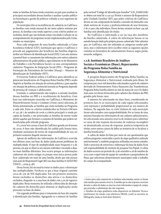 todas as famílias de baixa renda existentes no país para analisar as        pela variável “Código de Identificação Familiar” (CD_FAMILIAR)
principais necessidades dessas famílias e auxiliar o poder público          se obtém um total de 11.130.537. Porém o número de Responsáveis
na formulação e gestão de políticas voltadas a esse segmento da             pela Unidade Familiar (RF), que pelos critérios do CadÚnico
população.                                                                  devem ser um componente da família e morador do domicílio com
    Os municípios têm as incumbências de cadastrar, no CadÚnico,            idade mínima de 16 anos, e preferencialmente de sexo feminino,
as famílias com renda mensal de até meio salário mínimo por                 é de 10.990.789 indivíduos. Dessa forma, existem na base 139.748
pessoa. As famílias com renda superior a esse critério podem ser            famílias sem identificação do titular.
incluídas, desde que sua inclusão esteja vinculada à seleção ou ao              No CadÚnico é informada a cor ou raça dos membros
acompanhamento de programas sociais implementados pela União,               da família cadastrada. A coleta da informação baseia-se na
estados ou municípios.                                                      autodeclaração dada pela própria pessoa cadastrada. Vale salientar
    Para cada integrante de uma família cadastrada, a Caixa                 que, no CadÚnico, não são utilizadas as categorias usadas pelo
Econômica Federal (CEF), instituição que opera o CadÚnico e                 IBGE, mas o informante deve escolher entre as seguintes opções
procede aos pagamentos dos benefícios das famílias elegíveis,               contidas no formulário de cadastramento: branca; negra; parda;
atribui um Número de Identificação Social (NIS). Com este número            amarela, indígena.
é possível fazer o cruzamento das informações com outros cadastros
administrativos do poder público, especialmente os do Ministério            1.2.h. Instituto Brasileiro de Análises
do Trabalho e o da Previdência Social e os seus correspondentes             Sociais e Econômicas (Ibase), Repercussões
cadastros: Programa de Integração Social (PIS) – Programa de                do Programa Bolsa Família na
Formação do Patrimônio do Servidor (Pasep) – Número de
Identificação do Trabalhador (NIT).
                                                                            Segurança Alimentar e Nutricional
    O Governo Federal utiliza o CadÚnico para identificar os                     A pesquisa Repercussões do Programa Bolsa Família na
potenciais beneficiários do Programa Bolsa Família (PBF), sendo             Segurança Alimentar e Nutricional, realizada pelo Ibase, foi
elegíveis as famílias em situação de extrema pobreza, e, para aquelas       composta por cinco mil domicílios selecionados a partir do cadastro
em situação de pobreza, a potencial inserção ao Programa depende            derivado do Demonstrativo Físico-financeiro das Transferências
da presença de crianças e adolescentes.                                     Programa Bolsa Família relativo ao mês de março de 2007. Os dados
    Contudo, o cadastramento não implica a entrada imediata                 mais uma vez foram fornecidos pelo cadastro das titulares do PBF,
dessas famílias no PBF e o recebimento do benefício. Com                    gerados pela Senarc-MDS.
base nas informações inseridas no CadÚnico, o Ministério do                      A amostra foi selecionada em duas fases, considerando na
Desenvolvimento Social e Combate à Fome (MDS) seleciona, de                 primeira fase os 50 municípios de cada região selecionados
forma automatizada, as famílias que serão incluídas no Programa             com reposição e probabilidade proporcional ao seu número de
a cada mês. Entre os critérios estabelecidos na Portaria GM/MDS             titulares. Na segunda fase, os vinte titulares de cada município
nº 341, de 7 de outubro de 2008, o critério principal é a renda per         foram selecionados com equiprobabilidade. Por se tratar de uma
capita da família, e são priorizadas as famílias de menor renda             amostra baseada em informações de um cadastro administrativo,
dentre aquelas que formam o conjunto de famílias que podem ser              foi selecionada uma amostra reserva de titulares para substituir
beneficiadas pelo referido programa.                                        os casos de não resposta decorrentes de endereço incompleto
    O LAESER teve acesso à base do CadÚnico gerada em fevereiro             ou desatualizado, recusas de respostas, ausência temporária da
de 2009. A base não identificada foi cedida pela Senarc/MDS,                titular, entre outras causas de falha na tentativa de se localizar a
mediante assinatura de termo de responsabilidade de uso, no                 família beneficiária.1
primeiro semestre daquele mesmo ano.                                             A coleta de dados foi feita por meio de um questionário que
    Apesar da melhoria das informações do CadÚnico ocorrida                 utilizou perguntas construídas a partir da etapa qualitativa realizada
nos últimos anos, sua base de dados ainda possui problemas de               anteriormente2 e também perguntas utilizadas em outros estudos.
multiplicidade. O tipo de multiplicidade mais frequente é a de              Todo o processo de entrevista e elaboração da base de dados ficou
pessoas, em que se observa um mesmo indivíduo vinculado a duas              sob responsabilidade do instituto de pesquisa Vox Populi. A coleta
ou mais famílias diferentes. Isso ocorre porque as informações              de dados ocorreu no período de 13 de setembro a 26 de outubro de
cadastrais são muito antigas ou porque uma única pessoa pode                2007, com a supervisão da equipe de consultores e pesquisadores do
ficar cadastrada em mais de uma família, desde que não possua               Ibase, que selecionou aleatoriamente municípios onde o trabalho
marcação de Responsável Legal (RF) nas duas famílias (CADASTRO              de campo foi acompanhado.
ÚNICO..., 2009, p. 48).
    Dessa forma, foi necessário tratar os dados para a eliminação
das multiplicidades. Verificou-se que a base original continha
cerca de 13% de NIS duplicados. Em um primeiro momento,
foram excluídos os domicílios não ativos e os domicílios
excluídos, chegando-se a uma base de dados com 2,3% de registros            1. Assim, para cada conjunto de 20 titulares selecionados, outros 20 foram
                                                                            selecionados para amostra reserva. À medida que as não respostas ocorriam
duplicados. Nesse momento, foi utilizada a última data de alteração
                                                                            durante a coleta de dados, as reservas eram informadas à equipe de campo,
do cadastro do domicílio para eliminar as duplicações ainda                 que procedia a substituição das não respostas.
presentes na base de dados.                                                 2. Detalhes da etapa qualitativa estão disponíveis no Relatório Técnico
    Um segundo problema para o tratamento da base diz respeito              (preliminar) do estudo, cuja referência (IBASE, 2008) se encontra na
à identificação das famílias. Agregando-se o número de famílias             bibliografia citada ao final deste Relatório.


       34  Relatório Anual das Desigualdades Raciais no Brasil; 2009-2010
 