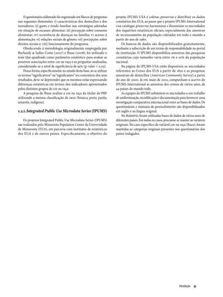 O questionário elaborado foi organizado em blocos de perguntas      projeto IPUMS-USA é coletar, preservar e distribuir os dados
nas seguintes dimensões: i) características dos domicílios e dos        censitários dos EUA, ao passo que o projeto IPUMS-International
moradores; ii) gasto e renda familiar nas estratégias adotadas          visa catalogar, preservar, harmonizar e disseminar os microdados
em situação de escassez alimentar; iii) percepção sobre consumo         dos inquéritos estatísticos oficiais, especialmente das amostras
alimentar; iv) ocorrência de doenças na família; v) acesso à            de recenseamento da população coletadas em todo o mundo a
alimentação; vi) relações sociais de gênero; vii) percepções sobre      partir do ano de 1960.
direitos sociais e; viii) funcionamento do programa.                        Os bancos de dados são disponibilizados gratuitamente,
    Obedecendo à metodologia originalmente empregada por                mediante a subscrição de um termo de responsabilidade no portal
Burlandy & Salles-Costa (2007) e Ibase (2008), foi utilizado o          da instituição. O IPUMS disponibiliza amostras das pesquisas
teste Qui-quadrado como parâmetro estatístico para avaliar as           censitárias cujo tamanho varia entre 1% e 10% da população
possíveis associações entre cor ou raça e as perguntas analisadas,      nacional.
considerando-se o nível de significância de 95% (p-valor < 0,05).           Na página do IPUMS-USA estão disponíveis os microdados
    Dessa forma, especificamente no estudo desta base, ao se utilizar   referentes ao Censo dos EUA a partir de 1850 e as pesquisas
os termos “significativos” ou “significantes” no comentário dos seus    amostrais de domicílios (American Community Survey) a partir
resultados, deve-se depreender que os mesmos estão expressando          do ano de 2000. Já em maio de 2010, compunham o acervo do
diferenças estatísticas em termos dos indicadores apresentados          IPUMS-International as amostras dos censos de vários anos, de
pelos distintos grupos de cor ou raça.                                  44 países do mundo todo.
    A pesquisa do Ibase avaliou a cor ou raça da titular do PBF             As equipes do IPUMS submetem os microdados a um trabalho
utilizando a mesma classificação do IBGE (branca; preta; parda;         de uniformização, recodificação e documentação para favorecer uma
amarela; indígena).                                                     investigação comparativa internacional entre as bases de dados. Os
                                                                        questionários e manuais de preenchimento são disponibilizados
1.2.i. Integrated Public Use Microdata Series (IPUMS)                   em inglês e na língua original.
                                                                            No Relatório, foram utilizadas bases de dados de vários anos de
    Os projetos Integrated Public Use Microdata Series (IPUMS)          diferentes países. Em todos os casos, procurou-se manter as variáveis
são realizados pelo Minnesota Population Center da Universidade         originais. No caso específico da variável cor ou raça (Race), foram
de Minnesota (EUA), em parceria com institutos de estatísticas          mantidas as categorias originais presentes nos questionários dos
dos EUA e de outros países. Especificamente, o objetivo do              países indagados.




                                                                                                                        Introdução  35
 